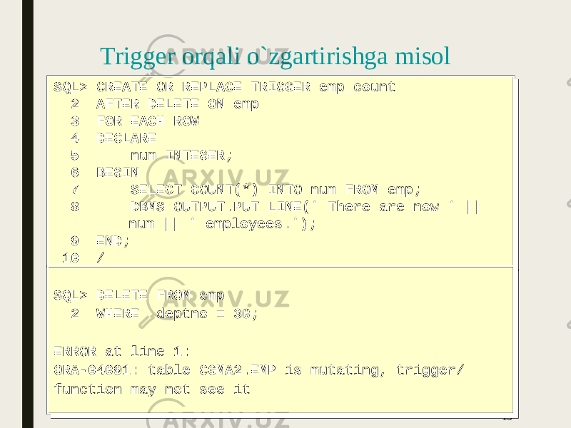 15SQL> CREATE OR REPLACE TRIGGER emp_count 2 AFTER DELETE ON emp 3 FOR EACH ROW 4 DECLARE 5 num INTEGER; 6 BEGIN 7 SELECT COUNT(*) INTO num FROM emp; 8 DBMS_OUTPUT.PUT_LINE(&#39; There are now &#39; || num || &#39; employees.&#39;); 9 END; 10 /SQL> CREATE OR REPLACE TRIGGER emp_count 2 AFTER DELETE ON emp 3 FOR EACH ROW 4 DECLARE 5 num INTEGER; 6 BEGIN 7 SELECT COUNT(*) INTO num FROM emp; 8 DBMS_OUTPUT.PUT_LINE(&#39; There are now &#39; || num || &#39; employees.&#39;); 9 END; 10 / SQL> DELETE FROM emp 2 WHERE deptno = 30; ERROR at line 1: ORA-04091: table CGMA2.EMP is mutating, trigger/ function may not see itSQL> DELETE FROM emp 2 WHERE deptno = 30; ERROR at line 1: ORA-04091: table CGMA2.EMP is mutating, trigger/ function may not see it Trigger orqali o`zgartirishga misol 