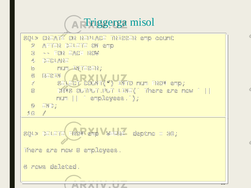 Triggerga misol 16SQL> CREATE OR REPLACE TRIGGER emp_count 2 AFTER DELETE ON emp 3 -- FOR EACH ROW 4 DECLARE 5 num INTEGER; 6 BEGIN 7 SELECT COUNT(*) INTO num FROM emp; 8 DBMS_OUTPUT.PUT_LINE(&#39; There are now &#39; || num || &#39; employees.&#39;); 9 END; 10 /SQL> CREATE OR REPLACE TRIGGER emp_count 2 AFTER DELETE ON emp 3 -- FOR EACH ROW 4 DECLARE 5 num INTEGER; 6 BEGIN 7 SELECT COUNT(*) INTO num FROM emp; 8 DBMS_OUTPUT.PUT_LINE(&#39; There are now &#39; || num || &#39; employees.&#39;); 9 END; 10 / SQL> DELETE FROM emp WHERE deptno = 30; There are now 8 employees. 6 rows deleted.SQL> DELETE FROM emp WHERE deptno = 30; There are now 8 employees. 6 rows deleted. 