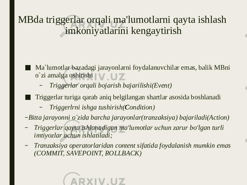 MBda triggerlar orqali ma&#39;lumotlarni qayta ishlash imkoniyatlarini kengaytirish ■ Ma`lumotlar bazadagi jarayonlarni foydalanuvchilar emas, balik MBni o`zi amalga oshirishi – Triggerlar orqali bojarish bajarilishi(Event) ■ Triggerlar turiga qarab aniq belgilangan shartlar asosida boshlanadi – Triggerlrni ishga tushirish( C ondition) – Bitta jarayonni o`zida barcha jarayonlar(tranzaksiya) bajariladi(Action) – Triggerlar qayta ishlanadigan ma&#39;lumotlar uchun zarur bo&#39;lgan turli imtiyozlar uchun ishlatiladi; – Tranzaksiya operatorlaridan content sifatida foydalanish mumkin emas (COMMIT, SAVEPOINT, ROLLBACK) 