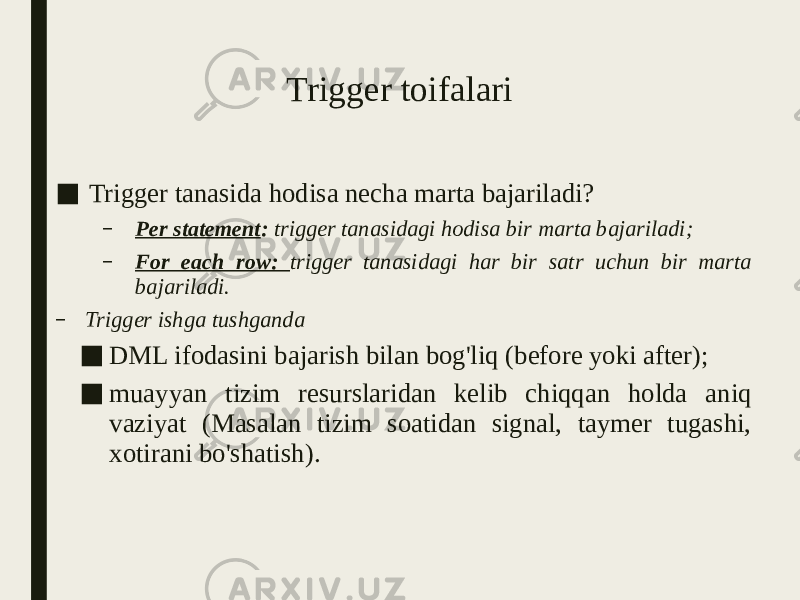 Trigger toifalari ■ Trigger tanasida hodisa necha marta bajariladi? – Per statement : trigger tanasidagi hodisa bir marta bajariladi; – For each row: trigger tanasidagi har bir satr uchun bir marta bajariladi. – Trigger ishga tushganda ■ DML ifodasini bajarish bilan bog&#39;liq (before yoki after); ■ muayyan tizim resurslaridan kelib chiqqan holda aniq vaziyat (Masalan tizim soatidan signal, taymer tugashi, xotirani bo&#39;shatish). 