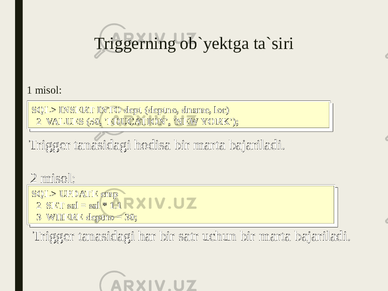 Triggerning ob`yektga ta`siri 1 misol: SQL> INSERT INTO dept (deptno, dname, loc) 2 VALUES (50, &#39;EDUCATION&#39;, &#39;NEW YORK&#39;);SQL> INSERT INTO dept (deptno, dname, loc) 2 VALUES (50, &#39;EDUCATION&#39;, &#39;NEW YORK&#39;); Trigger tanasidagi hodisa bir marta bajariladi. SQL> UPDATE emp 2 SET sal = sal * 1.1 3 WHERE deptno = 30;SQL> UPDATE emp 2 SET sal = sal * 1.1 3 WHERE deptno = 30;2 misol: Trigger tanasidagi har bir satr uchun bir marta bajariladi. 