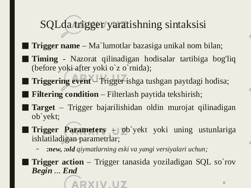 SQLda trigger yaratishning sintaksisi ■ Trigger name – Ma`lumotlar bazasiga unikal nom bilan; ■ Timing - Nazorat qilinadigan hodisalar tartibiga bog&#39;liq (before yoki after yoki o`z o`rnida); ■ Triggering event – Trigger ishga tushgan paytdagi hodisa; ■ Filtering condition – Filterlash paytida tekshirish; ■ Target – Trigger bajarilishidan oldin murojat qilinadigan ob`yekt; ■ Trigger Parameters – ob`yekt yoki uning ustunlariga ishlatiladigan parametrlar; – :new, :old qiymatlarning eski va yangi versiyalari uchun; ■ Trigger action – Trigger tanasida yoziladigan SQL so`rov Begin ... End 6 