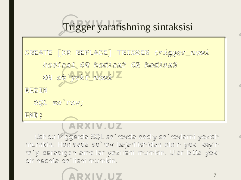 Trigger yaratishning sintaksisi CREATE [OR REPLACE] TRIGGER trigger_nomi hodisa1 OR hodisa2 OR hodisa3 ON ob`yekt_nomi BEGIN SQL so`rov; END;CREATE [OR REPLACE] TRIGGER trigger_nomi hodisa1 OR hodisa2 OR hodisa3 ON ob`yekt_nomi BEGIN SQL so`rov; END; 7 Ushbu triggerda SQL so`rovda oddiy so`rovlarni yozish mumkin. Hodisada so`rov bajarilishidan oldin yoki keyin ro`y beradigan amallar yozilishi mumkin. Ular bitta yoki bir nechta bo`lishi mumkin. 