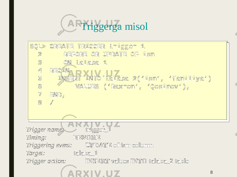 Triggerga misol SQL> CREATE TRIGGER trigger_1 2 BEFORE OR UPDATE OF ism 3 ON talaba_1 4 BEGIN 5 INSERT INTO talaba_2(‘ism’, ‘familiya’) 6 VALUES (‘Baxrom’, ‘Qosimov’); 7 END; 8 /SQL> CREATE TRIGGER trigger_1 2 BEFORE OR UPDATE OF ism 3 ON talaba_1 4 BEGIN 5 INSERT INTO talaba_2(‘ism’, ‘familiya’) 6 VALUES (‘Baxrom’, ‘Qosimov’); 7 END; 8 / 8Trigger name: trigger_1 Timing: BEFORE Triggering event: UPDATE of ism column Target: talaba_1 Trigger action: INSERT values INTO talaba_2 table 