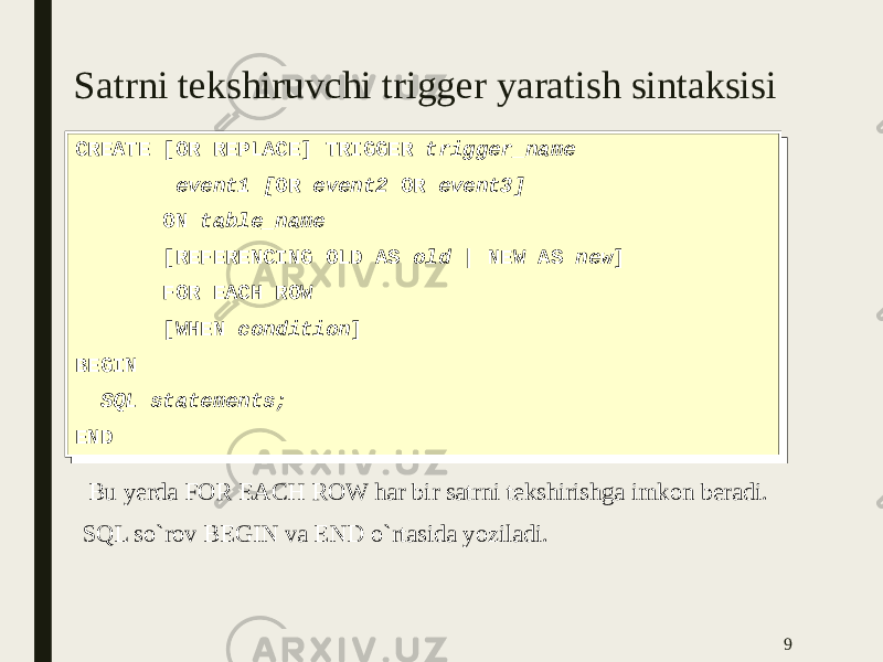 Satrni tekshiruvchi trigger yaratish sintaksisi CREATE [OR REPLACE] TRIGGER trigger_name event1 [ OR event2 OR event3] ON table_name [REFERENCING OLD AS old | NEW AS new ] FOR EACH ROW [WHEN condition ] BEGIN SQL statements; ENDCREATE [OR REPLACE] TRIGGER trigger_name event1 [ OR event2 OR event3] ON table_name [REFERENCING OLD AS old | NEW AS new ] FOR EACH ROW [WHEN condition ] BEGIN SQL statements; END 9 Bu yerda FOR EACH ROW har bir satrni tekshirishga imkon beradi. SQL so`rov BEGIN va END o`rtasida yoziladi. 