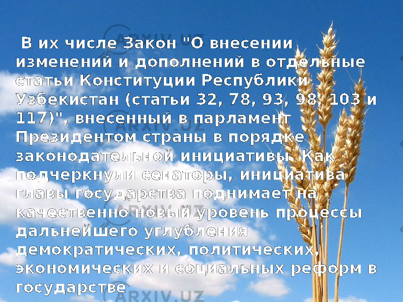  В их числе Закон &#34;О внесении изменений и дополнений в отдельные статьи Конституции Республики Узбекистан (статьи 32, 78, 93, 98, 103 и 117)&#34;, внесенный в парламент Президентом страны в порядке законодательной инициативы. Как подчеркнули сенаторы, инициатива главы государства поднимает на качественно новый уровень процессы дальнейшего углубления демократических, политических, экономических и социальных реформ в государстве 