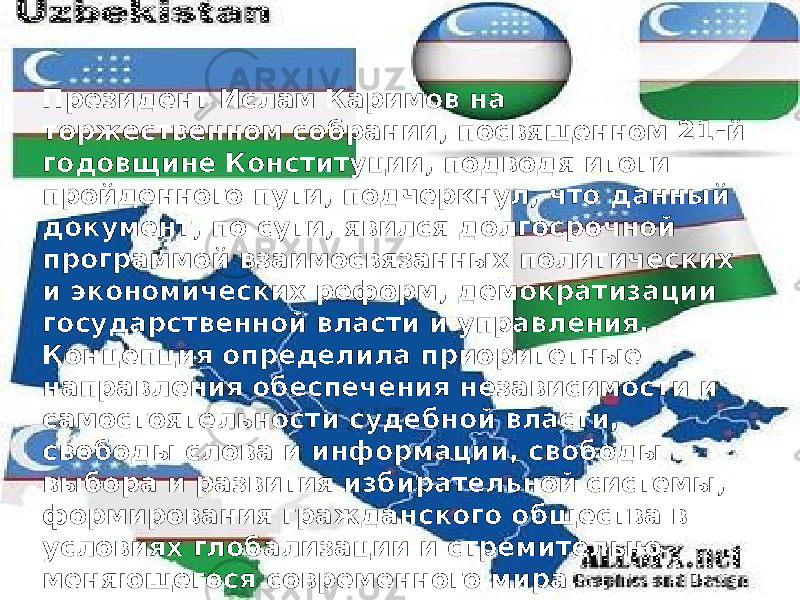 Президент Ислам Каримов на торжественном собрании, посвященном 21-й годовщине Конституции, подводя итоги пройденного пути, подчеркнул, что данный документ, по сути, явился долгосрочной программой взаимосвязанных политических и экономических реформ, демократизации государственной власти и управления. Концепция определила приоритетные направления обеспечения независимости и самостоятельности судебной власти, свободы слова и информации, свободы выбора и развития избирательной системы, формирования гражданского общества в условиях глобализации и стремительно меняющегося современного мира. 