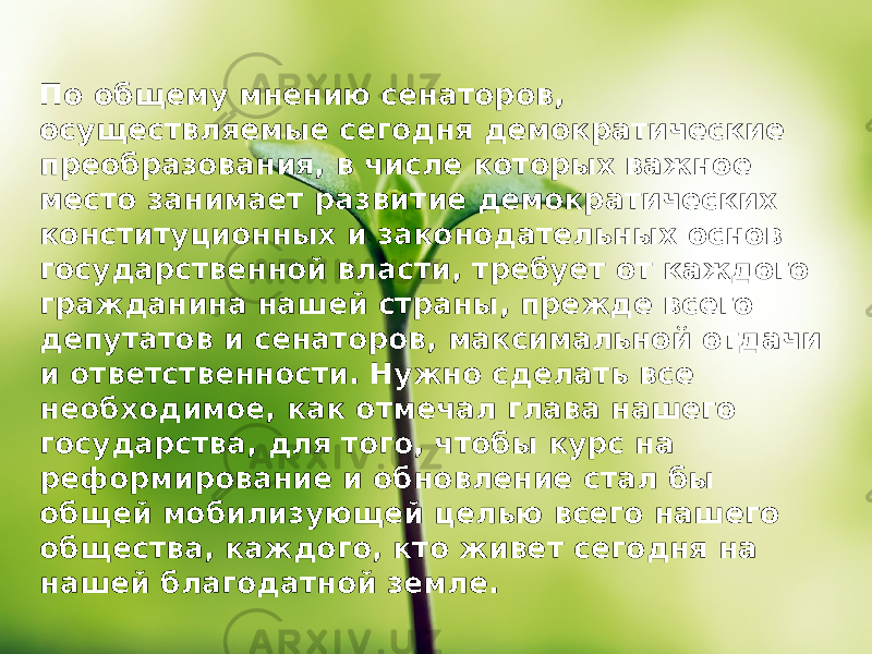 По общему мнению сенаторов, осуществляемые сегодня демократические преобразования, в числе которых важное место занимает развитие демократических конституционных и законодательных основ государственной власти, требует от каждого гражданина нашей страны, прежде всего депутатов и сенаторов, максимальной отдачи и ответственности. Нужно сделать все необходимое, как отмечал глава нашего государства, для того, чтобы курс на реформирование и обновление стал бы общей мобилизующей целью всего нашего общества, каждого, кто живет сегодня на нашей благодатной земле. 