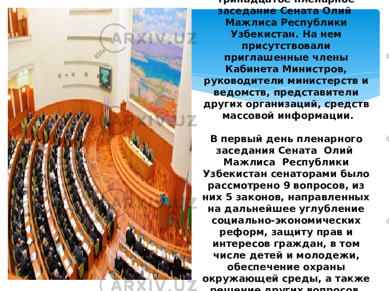12 декабря 2013 года в городе Ташкенте открылось тринадцатое пленарное заседание Сената Олий Мажлиса Республики Узбекистан. На нем присутствовали приглашенные члены Кабинета Министров, руководители министерств и ведомств, представители других организаций, средств массовой информации. В первый день пленарного заседания Сената Олий Мажлиса Республики Узбекистан сенаторами было рассмотрено 9 вопросов, из них 5 законов, направленных на дальнейшее углубление социально-экономических реформ, защиту прав и интересов граждан, в том числе детей и молодежи, обеспечение охраны окружающей среды, а также решение других вопросов, имеющих большую общественную значимость. 