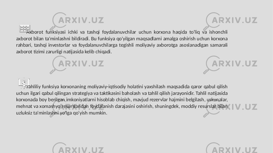 Axborot funksiyasi ichki va tashqi foydalanuvchilar uchun korxona haqida to&#39;liq va ishonchli axborot bilan ta&#39;minlashni bildiradi. Bu funksiya qo&#39;yilgan maqsadlarni amalga oshirish uchun korxona rahbari, tashqi investorlar va foydalanuvchilarga tegishli moliyaviy axborotga asoslanadigan samarali axborot tizimi zarurligi natijasida kelib chiqadi. Tahliliy funksiya korxonaning moliyaviy-iqtisodiy holatini yaxshilash maqsadida qaror qabul qilish uchun ilgari qabul qilingan strategiya va taktikasini baholash va tahlil qilish jarayonidir. Tahlil natijasida korxonada boy berilgan imkoniyatlarni hisoblab chiqish, mavjud rezervlar hajmini belgilash, uskunalar, mehnat va xomashyo resurslaridan foydalanish darajasini oshirish, shuningdek, moddiy resurslar bilan uzluksiz ta&#39;minlashni yo&#39;lga qo&#39;yish mumkin. 