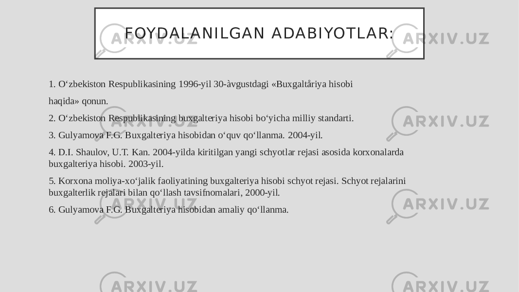 F OY D A L A N I L G A N A DA B I YO T L A R: 1. O‘zbekiston Respublikasining 1996-yil 30-àvgustdagi «Buxgaltåriya hisobi haqida» qonun. 2. O‘zbekiston Respublikasining buxgalteriya hisobi bo‘yicha milliy standarti. 3. Gulyamova F.G. Buxgalteriya hisobidan o‘quv qo‘llanma. 2004-yil. 4. D.I. Shaulov, U.T. Kan. 2004-yilda kiritilgan yangi schyotlar rejasi asosida korxonalarda buxgalteriya hisobi. 2003-yil. 5. Korxona moliya-xo‘jalik faoliyatining buxgalteriya hisobi schyot rejasi. Schyot rejalarini buxgalterlik rejalari bilan qo‘llash tavsifnomalari, 2000-yil. 6. Gulyamova F.G. Buxgalteriya hisobidan amaliy qo‘llanma. 