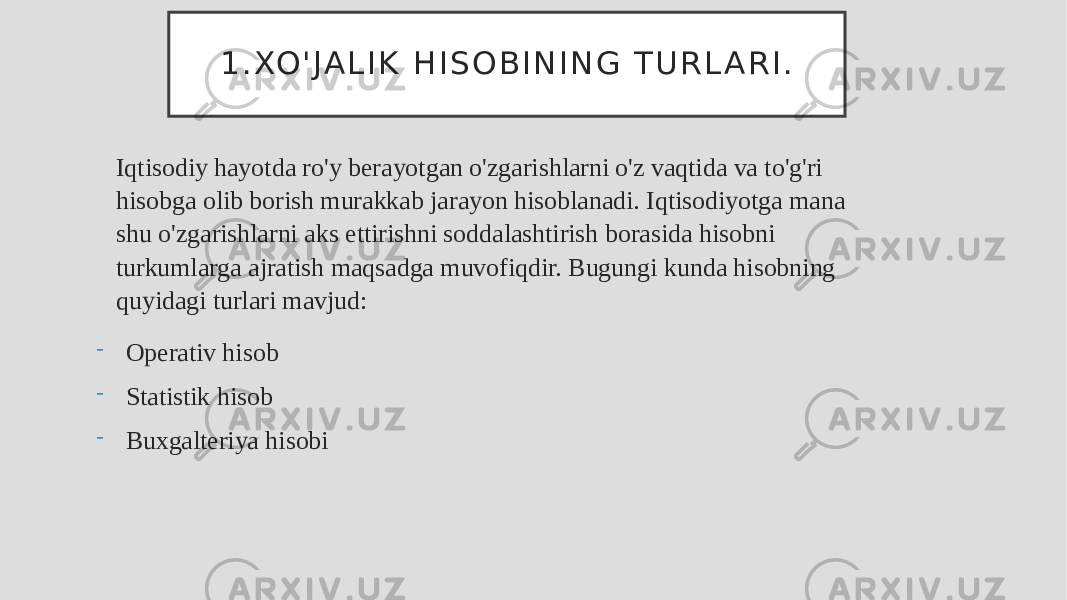 1 . XO &#39; J A L I K H I S O B I N I N G T U R L A R I . Iqtisodiy hayotda ro&#39;y berayotgan o&#39;zgarishlarni o&#39;z vaqtida va to&#39;g&#39;ri hisobga olib borish murakkab jarayon hisoblanadi. Iqtisodiyotga mana shu o&#39;zgarishlarni aks ettirishni soddalashtirish borasida hisobni turkumlarga ajratish maqsadga muvofiqdir. Bugungi kunda hisobning quyidagi turlari mavjud: - Operativ hisob - Statistik hisob - Buxgalteriya hisobi 