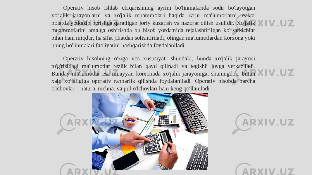 Operativ hisob ishlab chiqarishning ayrim bo&#39;linmalarida sodir bo&#39;layotgan xo&#39;jalik jarayonlarni va xo&#39;jalik muammolari haqida zarur ma&#39;lumotlarni tezkor holatda yetkazib berishga qaratilgan joriy kuzatish va nazorat qilish usulidir. Xo&#39;jalik muammolarini amalga oshirishda bu hisob yordamida rejalashtirilgan ko&#39;rsatkichlar bilan ham miqdor, ha sifat jihatdan solishtiriladi, olingan ma&#39;lumotlardan korxona yoki uning bo&#39;linmalari faoliyatini boshqarishda foydalaniladi. Operativ hisobning o&#39;ziga xos xususiyati shundaki, bunda xo&#39;jalik jarayoni to&#39;g&#39;risidagi ma&#39;lumotlar tezlik bilan qayd qilinadi va tegishli joyga yetkaziladi. Bunday ma&#39;lumotlar esa muayyan korxonada xo&#39;jalik jarayoniga, shuningdek, butun xalq xo&#39;jaligiga operativ rahbarlik qilishda foydalaniladi. Operativ hisobda barcha o&#39;lchovlar – natura, mehnat va pul o&#39;lchovlari ham keng qo&#39;llaniladi. 