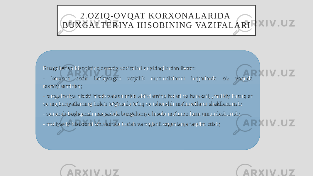 2 . O Z I Q - O V Q AT K O R X O N A L A R I D A B U X G A LT E R I YA H I S O B I N I N G VA Z I FA L A R I Buxgalteriya hisobining asosoiy vazifalari quyidagilardan iborat: - korxona sodir bo&#39;layotgan xo&#39;jalik muomalalarini hujjatlarda o&#39;z vaqtida rasmiylashtirish; - buxgalteriya hisobi hisob varaqalarida aktivlarning holati va harakati, ,mulkiy huquqlar va majburiyatlarning holati to&#39;g&#39;risida to&#39;liq va ishonchli ma&#39;limotlarni shakllantirish; - samarali boshqarish maqsadida buxgalteriya hisobi ma&#39;lumotlarni umumlashtirish; - moliyaviy hisobotni o&#39;z vaqtida tuzish va tegishli organlarga taqdim etish; 