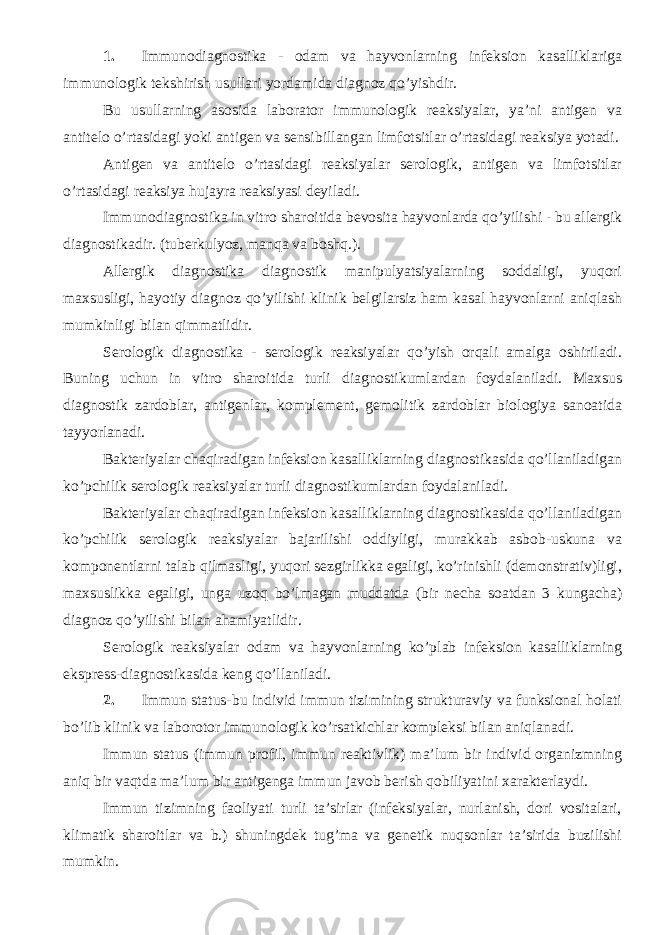 1. Immunodiagnostika - odam va hayvonlarning infeksion kasalliklariga immunologik tekshirish usullari yordamida diagnoz qo’yishdir. Bu usullarning asosida laborator immunologik reaksiyalar, ya’ni antigen va antitelo o’rtasidagi yoki antigen va sensibillangan limfotsitlar o’rtasidagi reaksiya yotadi. Antigen va antitelo o’rtasidagi reaksiyalar serologik, antigen va limfotsitlar o’rtasidagi reaksiya hujayra reaksiyasi deyiladi. Immunodiagnostika in vitro sharoitida bevosita hayvonlarda qo’yilishi - bu allergik diagnostikadir. (tuberkulyoz, manqa va boshq.). Allergik diagnostika diagnostik manipulyatsiyalarning soddaligi, yuqori maxsusligi, hayotiy diagnoz qo’yilishi klinik belgilarsiz ham kasal hayvonlarni aniqlash mumkinligi bilan qimmatlidir. Serologik diagnostika - serologik reaksiyalar qo’yish orqali amalga oshiriladi. Buning uchun in vitro sharoitida turli diagnostikumlardan foydalaniladi. Maxsus diagnostik zardoblar, antigenlar, komplement, gemolitik zardoblar biologiya sanoatida tayyorlanadi. Bakteriyalar chaqiradigan infeksion kasalliklarning diagnostikasida qo’llaniladigan ko’pchilik serologik reaksiyalar turli diagnostikumlardan foydalaniladi. Bakteriyalar chaqiradigan infeksion kasalliklarning diagnostikasida qo’llaniladigan ko’pchilik serologik reaksiyalar bajarilishi oddiyligi, murakkab asbob-uskuna va komponentlarni talab qilmasligi, yuqori sezgirlikka egaligi, ko’rinishli (demonstrativ)ligi, maxsuslikka egaligi, unga uzoq bo’lmagan muddatda (bir necha soatdan 3 kungacha) diagnoz qo’yilishi bilan ahamiyatlidir. Serologik reaksiyalar odam va hayvonlarning ko’plab infeksion kasalliklarning ekspress-diagnostikasida keng qo’llaniladi. 2. Immun status-bu individ immun tizimining strukturaviy va funksional holati bo’lib klinik va laborotor immunologik ko’rsatkichlar kompleksi bilan aniqlanadi. Immun status (immun profil, immun reaktivlik) ma’lum bir individ organizmning aniq bir vaqtda ma’lum bir antigenga immun javob berish qobiliyatini xarakterlaydi. Immun tizimning faoliyati turli ta’sirlar (infeksiyalar, nurlanish, dori vositalari, klimatik sharoitlar va b.) shuningdek tug’ma va genetik nuqsonlar ta’sirida buzilishi mumkin. 