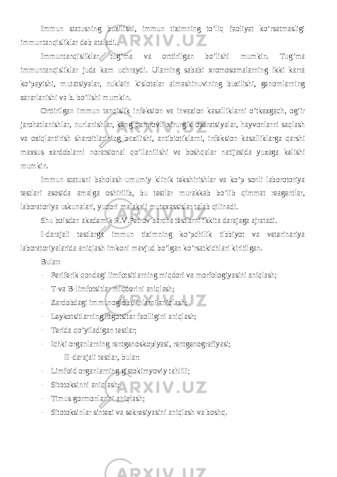 Immun statusning buzilishi, immun tizimning to’liq faoliyat ko’rsatmasligi immuntanqisliklar deb ataladi. Immuntanqisliklar tug’ma va orttirilgan bo’lishi mumkin. Tug’ma immuntanqisliklar juda kam uchraydi. Ularning sababi xromosomalarning ikki karra ko’payishi, mutatsiyalar, nuklein kislotalar almashinuvining buzilishi, genomlarning zararlanishi va b. bo’lishi mumkin. Orttirilgan immun tanqislik infeksion va invazion kasalliklarni o’tkazgach, og’ir jarohatlanishlar, nurlanishlar, keng qamrovli xirurgik operatsiyalar, hayvonlarni saqlash va oziqlantirish sharoitlarining buzilishi, antibiotiklarni, infeksion kasalliklarga qarshi maxsus zardoblarni noratsional qo’llanilishi va boshqalar natijasida yuzaga kelishi mumkin. Immun statusni baholash-umumiy klinik tekshirishlar va ko’p sonli laborotoriya testlari asosida amalga oshirilib, bu testlar murakkab bo’lib qimmat reagentlar, laboratoriya uskunalari, yuqori malakali mutaxassislar talab qilinadi. Shu boisdan akademik R.V.Petrov barcha testlarni ikkita darajaga ajratadi. I-darajali testlarga immun tizimning ko’pchilik tibbiyot va veterinariya laboratoriyalarida aniqlash imkoni mavjud bo’lgan ko’rsatkichlari kiritilgan. Bular: - Periferik qondagi limfotsitlarning miqdori va morfologiyasini aniqlash; - T-va B-limfotsitlar miqdorini aniqlash; - Zardobdagi immunoglobulinlarni aniqlash; - Leykotsitlarning fagotsitar faolligini aniqlash; - Terida qo’yiladigan testlar; - Ichki organlarning rentgenoskopiyasi, rentgenografiyasi; II- darajali testlar, bular: - Limfoid organlarning gistokimyoviy tahlili; - Sitotoksinni aniqlash; - Timus gormonlarini aniqlash; - Sitotoksinlar sintezi va sekresiyasini aniqlash va boshq. 