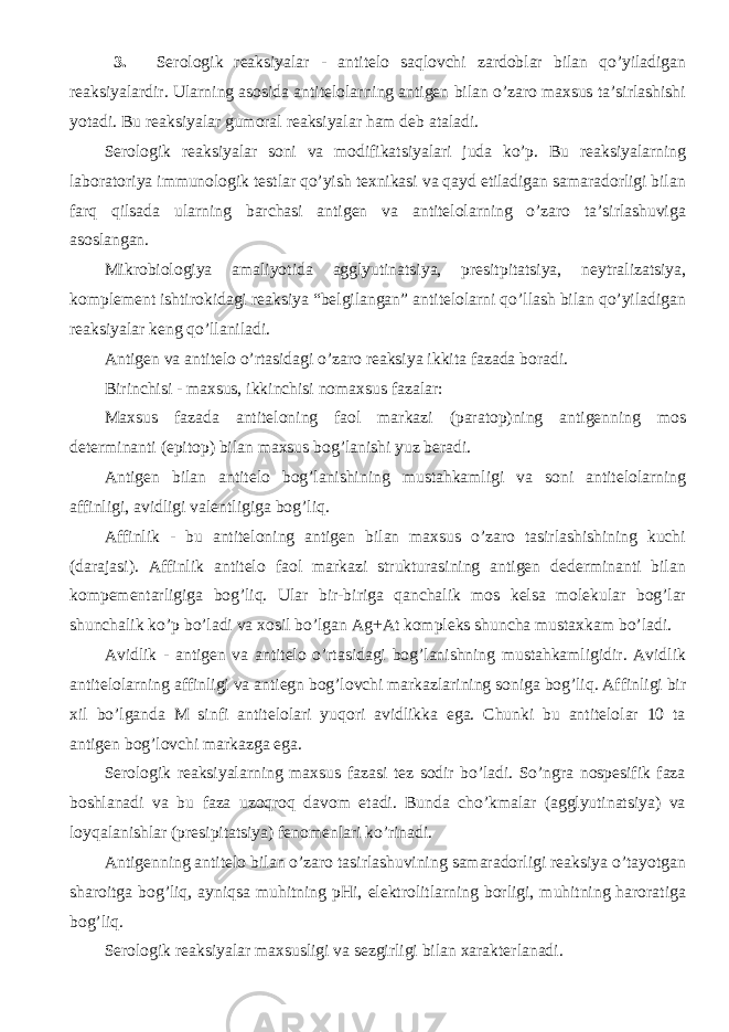 3. Serologik reaksiyalar - antitelo saqlovchi zardoblar bilan qo’yiladigan reaksiyalardir. Ularning asosida antitelolarning antigen bilan o’zaro maxsus ta’sirlashishi yotadi. Bu reaksiyalar gumoral reaksiyalar ham deb ataladi. Serologik reaksiyalar soni va modifikatsiyalari juda ko’p. Bu reaksiyalarning laboratoriya immunologik testlar qo’yish texnikasi va qayd etiladigan samaradorligi bilan farq qilsada ularning barchasi antigen va antitelolarning o’zaro ta’sirlashuviga asoslangan. Mikrobiologiya amaliyotida agglyutinatsiya, presitpitatsiya, neytralizatsiya, komplement ishtirokidagi reaksiya “belgilangan” antitelolarni qo’llash bilan qo’yiladigan reaksiyalar keng qo’llaniladi. Antigen va antitelo o’rtasidagi o’zaro reaksiya ikkita fazada boradi. Birinchisi - maxsus, ikkinchisi nomaxsus fazalar: Maxsus fazada antiteloning faol markazi (paratop)ning antigenning mos determinanti (epitop) bilan maxsus bog’lanishi yuz beradi. Antigen bilan antitelo bog’lanishining mustahkamligi va soni antitelolarning affinligi, avidligi valentligiga bog’liq. Affinlik - bu antiteloning antigen bilan maxsus o’zaro tasirlashishining kuchi (darajasi). Affinlik antitelo faol markazi strukturasining antigen dederminanti bilan kompementarligiga bog’liq. Ular bir-biriga qanchalik mos kelsa molekular bog’lar shunchalik ko’p bo’ladi va xosil bo’lgan Ag+At kompleks shuncha mustaxkam bo’ladi. Avidlik - antigen va antitelo o’rtasidagi bog’lanishning mustahkamligidir. Avidlik antitelolarning affinligi va antiegn bog’lovchi markazlarining soniga bog’liq. Affinligi bir xil bo’lganda M sinfi antitelolari yuqori avidlikka ega. Chunki bu antitelolar 10 ta antigen bog’lovchi markazga ega. Serologik reaksiyalarning maxsus fazasi tez sodir bo’ladi. So’ngra nospesifik faza boshlanadi va bu faza uzoqroq davom etadi. Bunda cho’kmalar (agglyutinatsiya) va loyqalanishlar (presipitatsiya) fenomenlari ko’rinadi. Antigenning antitelo bilan o’zaro tasirlashuvining samaradorligi reaksiya o’tayotgan sharoitga bog’liq, ayniqsa muhitning pHi, elektrolitlarning borligi, muhitning haroratiga bog’liq. Serologik reaksiyalar maxsusligi va sezgirligi bilan xarakterlanadi. 