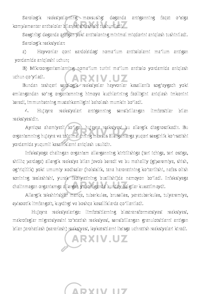 Serologik reaksiyalarning maxsusligi deganda antigenning faqat o’ziga komplementar antitelolar bilan ta’sirlashishi tushuniladi. Sezgirligi deganda antigen yoki antiteloning minimal miqdorini aniqlash tushiniladi. Serologik reaksiyalar: a) Hayvonlar qoni zardobidagi noma’lum antitelolarni ma’lum antigen yordamida aniqlashi uchun; B) Mikroorganizmlarning noma’lum turini ma’lum antitelo yordamida aniqlash uchun qo’yiladi. Bundan tashqari serologik reaksiyalar hayvonlar kasallanib sog’aygach yoki emlangandan so’ng organizmning himoya kuchlarining faolligini aniqlash imkonini beradi, immunitetning mustahkamligini baholash mumkin bo’ladi. 4. Hujayra reaksiyalari antigenning sensibillangan limfotsitlar bilan reaksiyasidir. Ayniqsa ahamiyatli bo’lgan hujayra reaksiyasi bu allergik diagnostikadir. Bu organizmning hujayra va to’qimalarning maxsus allergenlarga yuqori sezgirlik ko’rsatishi yordamida yuqumli kasalliklarni aniqlash usulidir. Infeksiyaga chalingan organizm allergenning kiritilishiga (teri ichiga, teri ostiga, shilliq pardaga) allergik reaksiya bilan javob beradi va bu mahalliy (giperemiya, shish, og’riqlilik) yoki umumiy xodisalar (holsizlik, tana haroratining ko’tarilishi, nafas olish sonining tezlashishi, yurak faoliyatining buzilishi)da namoyon bo’ladi. Infeksiyaga chalinmagan organizmga allergen yuborilganda bunday belgilar kuzatilmaydi. Allergik tekshirishlar manqa, tuberkulez, brusellez, paratuberkulez, tulyaremiya, epizootik limfangoit, kuydirgi va boshqa kasalliklarda qo’llaniladi. Hujayra reaksiyalariga: limfotsitlarning blastransformatsiyasi reaksiyasi, makrofaglar migratsiyasini to’xtatish reaksiyasi, sensibillangan granulotsitlarni antigen bilan jarohatlash (zararlash) reaksiyasi, leykotsitlarni lizisga uchratish reaksiyalari kiradi. 