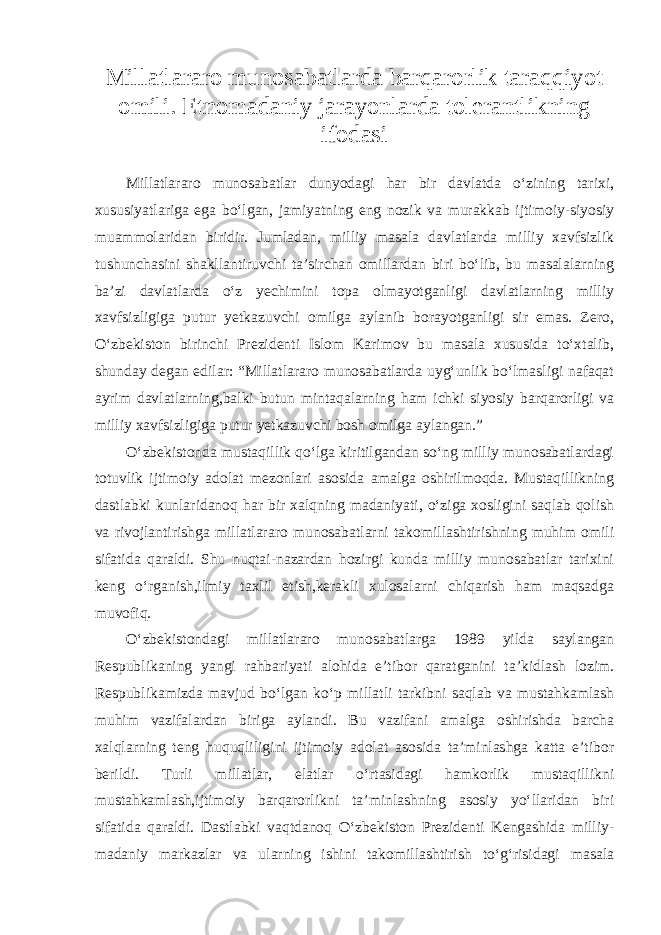 Millatlararo munosabatlarda barqarorlik taraqqiyot omili. Etnomadaniy jarayonlarda tolerantlikning ifodasi Millatlararo munosabatlar dunyodagi har bir davlatda o‘zining tarixi, xususiyatlariga ega bo‘lgan, jamiyatning eng nozik va murakkab ijtimoiy-siyosiy muammolaridan biridir. Jumladan, milliy masala davlatlarda milliy xavfsizlik tushunchasini shakllantiruvchi ta’sirchan omillardan biri bo‘lib, bu masalalarning ba’zi davlatlarda o‘z yechimini topa olmayotganligi davlatlarning milliy xavfsizligiga putur yetkazuvchi omilga aylanib borayotganligi sir emas. Zero, O‘zbekiston birinchi Prezidenti Islom Karimov bu masala xususida to‘xtalib, shunday degan edilar: “Millatlararo munosabatlarda uyg‘unlik bo‘lmasligi nafaqat ayrim davlatlarning,balki butun mintaqalarning ham ichki siyosiy barqarorligi va milliy xavfsizligiga putur yetkazuvchi bosh omilga aylangan.” O‘zbekistonda mustaqillik qo‘lga kiritilgandan so‘ng milliy munosabatlardagi totuvlik ijtimoiy adolat mezonlari asosida amalga oshirilmoqda. Mustaqillikning dastlabki kunlaridanoq har bir xalqning madaniyati, o‘ziga xosligini saqlab qolish va rivojlantirishga millatlararo munosabatlarni takomillashtirishning muhim omili sifatida qaraldi. Shu nuqtai-nazardan hozirgi kunda milliy munosabatlar tarixini keng o‘rganish,ilmiy taxlil etish,kerakli xulosalarni chiqarish ham maqsadga muvofiq. O‘zbekistondagi millatlararo munosabatlarga 1989 yilda saylangan Respublikaning yangi rahbariyati alohida e’tibor qaratganini ta’kidlash lozim. Respublikamizda mavjud bo‘lgan ko‘p millatli tarkibni saqlab va mustahkamlash muhim vazifalardan biriga aylandi. Bu vazifani amalga oshirishda barcha xalqlarning teng huquqliligini ijtimoiy adolat asosida ta’minlashga katta e’tibor berildi. Turli millatlar, elatlar o‘rtasidagi hamkorlik mustaqillikni mustahkamlash,ijtimoiy barqarorlikni ta’minlashning asosiy yo‘llaridan biri sifatida qaraldi. Dastlabki vaqtdanoq O‘zbekiston Prezidenti Kengashida milliy- madaniy markazlar va ularning ishini takomillashtirish to‘g‘risidagi masala 