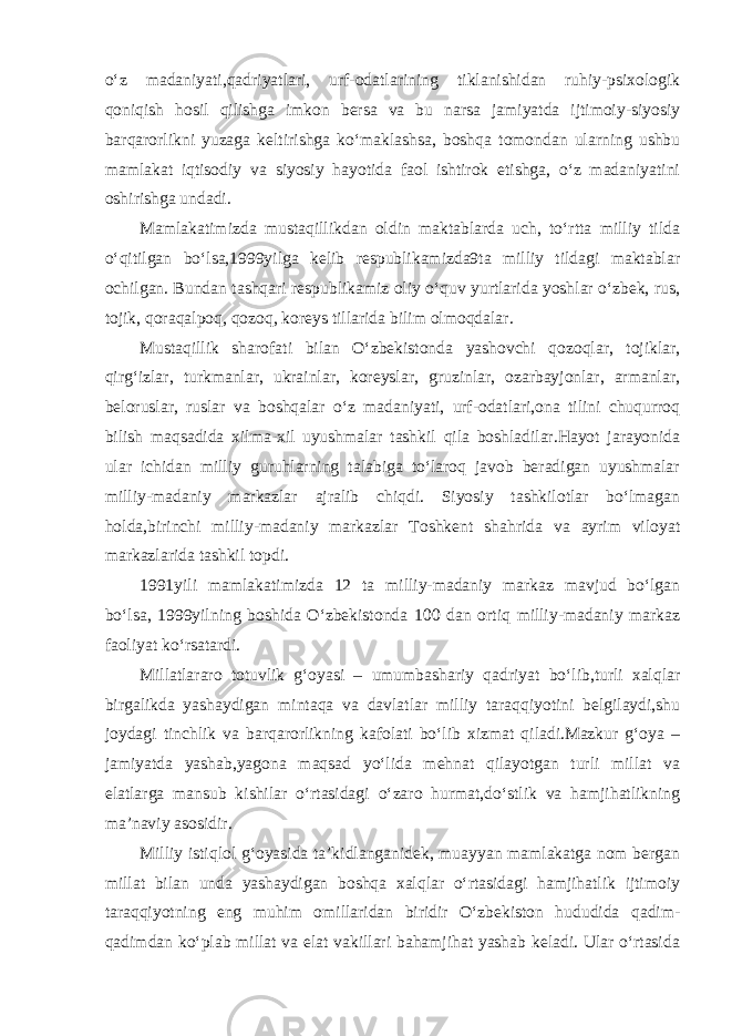 o‘z madaniyati,qadriyatlari, urf-odatlarining tiklanishidan ruhiy-psixologik qoniqish hosil qilishga imkon bersa va bu narsa jamiyatda ijtimoiy-siyosiy barqarorlikni yuzaga keltirishga ko‘maklashsa, boshqa tomondan ularning ushbu mamlakat iqtisodiy va siyosiy hayotida faol ishtirok etishga, o‘z madaniyatini oshirishga undadi. Mamlakatimizda mustaqillikdan oldin maktablarda uch, to‘rtta milliy tilda o‘qitilgan bo‘lsa,1999yilga kelib respublikamizda9ta milliy tildagi maktablar ochilgan. Bundan tashqari respublikamiz oliy o‘quv yurtlarida yoshlar o‘zbek, rus, tojik, qoraqalpoq, qozoq, koreys tillarida bilim olmoqdalar. Mustaqillik sharofati bilan O‘zbekistonda yashovchi qozoqlar, tojiklar, qirg‘izlar, turkmanlar, ukrainlar, koreyslar, gruzinlar, ozarbayjonlar, armanlar, beloruslar, ruslar va boshqalar o‘z madaniyati, urf-odatlari,ona tilini chuqurroq bilish maqsadida xilma-xil uyushmalar tashkil qila boshladilar.Hayot jarayonida ular ichidan milliy guruhlarning talabiga to‘laroq javob beradigan uyushmalar milliy-madaniy markazlar ajralib chiqdi. Siyosiy tashkilotlar bo‘lmagan holda,birinchi milliy-madaniy markazlar Toshkent shahrida va ayrim viloyat markazlarida tashkil topdi. 1991yili mamlakatimizda 12 ta milliy-madaniy markaz mavjud bo‘lgan bo‘lsa, 1999yilning boshida O‘zbekistonda 100 dan ortiq milliy-madaniy markaz faoliyat ko‘rsatardi. Millatlararo totuvlik g‘oyasi – umumbashariy qadriyat bo‘lib,turli xalqlar birgalikda yashaydigan mintaqa va davlatlar milliy taraqqiyotini belgilaydi,shu joydagi tinchlik va barqarorlikning kafolati bo‘lib xizmat qiladi.Mazkur g‘oya – jamiyatda yashab,yagona maqsad yo‘lida mehnat qilayotgan turli millat va elatlarga mansub kishilar o‘rtasidagi o‘zaro hurmat,do‘stlik va hamjihatlikning ma’naviy asosidir. Milliy istiqlol g‘oyasida ta’kidlanganidek, muayyan mamlakatga nom bergan millat bilan unda yashaydigan boshqa xalqlar o‘rtasidagi hamjihatlik ijtimoiy taraqqiyotning eng muhim omillaridan biridir O‘zbekiston hududida qadim- qadimdan ko‘plab millat va elat vakillari bahamjihat yashab keladi. Ular o‘rtasida 