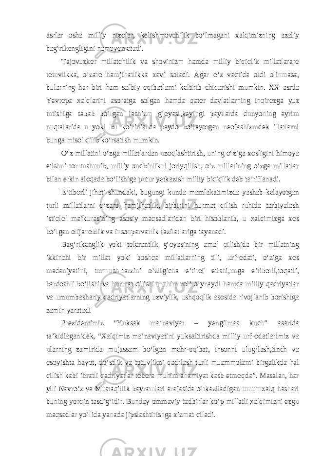 asrlar osha milliy nizolar, kelishmovchilik bo‘lmagani xalqimizning azaliy bag‘rikengligini namoyon etadi. Tajovuzkor millatchilik va shovinizm hamda milliy biqiqlik millatlararo totuvlikka, o‘zaro hamjihatlikka xavf soladi. Agar o‘z vaqtida oldi olinmasa, bularning har biri ham salbiy oqibatlarni keltirib chiqarishi mumkin. XX asrda Yevropa xalqlarini asoratga solgan hamda qator davlatlarning inqirozga yuz tutishiga sabab bo‘lgan fashizm g‘oyasi,keyingi paytlarda dunyoning ayrim nuqtalarida u yoki bu ko‘rinishda paydo bo‘layotgan neofashizmdek illatlarni bunga misol qilib ko‘rsatish mumkin. O‘z millatini o‘zga millatlardan uzoqlashtirish, uning o‘ziga xosligini himoya etishni tor tushunib, milliy xudbinlikni joriyqilish, o‘z millatining o‘zga millatlar bilan erkin aloqada bo‘lishiga putur yetkazish milliy biqiqlik deb ta’riflanadi. E’tiborli jihati shundaki, bugungi kunda mamlakatimizda yashab kelayotgan turli millatlarni o‘zaro hamjihatlik, birbirini hurmat qilish ruhida tarbiyalash istiqlol mafkurasining asosiy maqsadlaridan biri hisoblanib, u xalqimizga xos bo‘lgan olijanoblik va insonparvarlik fazilatlariga tayanadi. Bag‘rikenglik yoki tolerantlik g‘oyasining amal qilishida bir millatning ikkinchi bir millat yoki boshqa millatlarning tili, urf-odati, o‘ziga xos madaniyatini, turmush-tarzini o‘zligicha e’tirof etishi,unga e’tiborli,toqatli, bardoshli bo‘lishi va hurmat qilishi muhim rol’ o‘ynaydi hamda milliy qadriyatlar va umumbashariy qadriyatlarning uzviylik, ushqoqlik asosida rivojlanib borishiga zamin yaratadi Prezidentimiz “Yuksak ma’naviyat – yengilmas kuch” asarida ta’kidlaganidek, “Xalqimiz ma’naviyatini yuksaltirishda milliy urf-odatlarimiz va ularning zamirida mujassam bo‘lgan mehr-oqibat, insonni ulug‘lash,tinch va osoyishta hayot, do‘stlik va totuvlikni qadrlash turli muammolarni birgalikda hal qilish kabi ibratli qadriyatlar tobora muhim ahamiyat kasb etmoqda”. Masalan, har yili Navro‘z va Mustaqillik bayramlari arafasida o‘tkaziladigan umumxalq hashari buning yorqin tasdig‘idir. Bunday ommaviy tadbirlar ko‘p millatli xalqimizni ezgu maqsadlar yo‘lida yanada jipslashtirishga xizmat qiladi. 