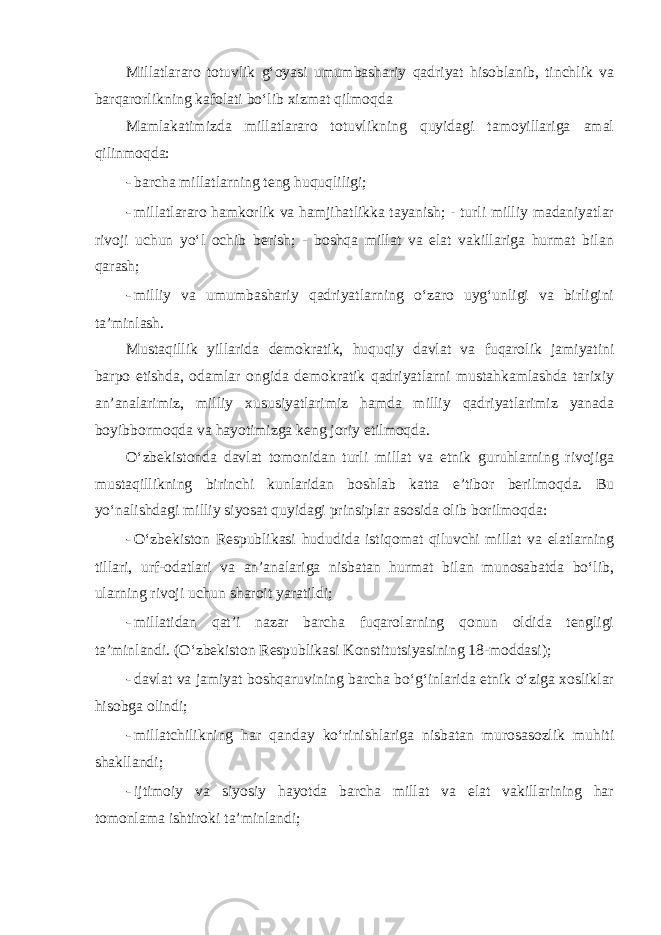 Millatlararo totuvlik g‘oyasi umumbashariy qadriyat hisoblanib, tinchlik va barqarorlikning kafolati bo‘lib xizmat qilmoqda Mamlakatimizda millatlararo totuvlikning quyidagi tamoyillariga amal qilinmoqda: - barcha millatlarning teng huquqliligi; - millatlararo hamkorlik va hamjihatlikka tayanish; - turli milliy madaniyatlar rivoji uchun yo‘l ochib berish; - boshqa millat va elat vakillariga hurmat bilan qarash; - milliy va umumbashariy qadriyatlarning o‘zaro uyg‘unligi va birligini ta’minlash. Mustaqillik yillarida demokratik, huquqiy davlat va fuqarolik jamiyatini barpo etishda, odamlar ongida demokratik qadriyatlarni mustahkamlashda tarixiy an’analarimiz, milliy xususiyatlarimiz hamda milliy qadriyatlarimiz yanada boyibbormoqda va hayotimizga keng joriy etilmoqda. O‘zbekistonda davlat tomonidan turli millat va etnik guruhlarning rivojiga mustaqillikning birinchi kunlaridan boshlab katta e’tibor berilmoqda. Bu yo‘nalishdagi milliy siyosat quyidagi prinsiplar asosida olib borilmoqda: - O‘zbekiston Respublikasi hududida istiqomat qiluvchi millat va elatlarning tillari, urf-odatlari va an’analariga nisbatan hurmat bilan munosabatda bo‘lib, ularning rivoji uchun sharoit yaratildi; - millatidan qat’i nazar barcha fuqarolarning qonun oldida tengligi ta’minlandi. (O‘zbekiston Respublikasi Konstitutsiyasining 18-moddasi); - davlat va jamiyat boshqaruvining barcha bo‘g‘inlarida etnik o‘ziga xosliklar hisobga olindi; - millatchilikning har qanday ko‘rinishlariga nisbatan murosasozlik muhiti shakllandi; - ijtimoiy va siyosiy hayotda barcha millat va elat vakillarining har tomonlama ishtiroki ta’minlandi; 