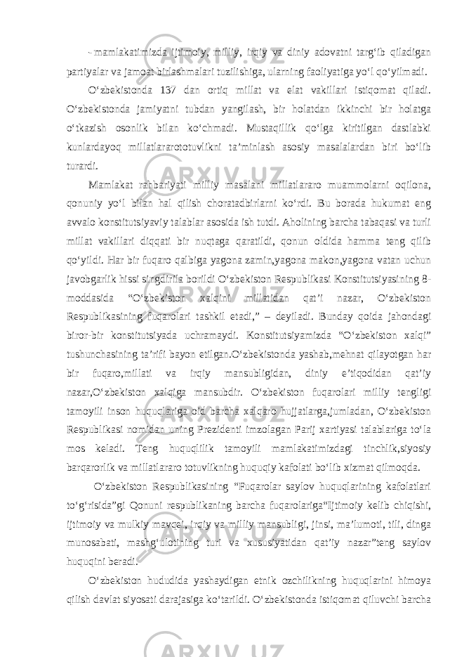 - mamlakatimizda ijtimoiy, milliy, irqiy va diniy adovatni targ‘ib qiladigan partiyalar va jamoat birlashmalari tuzilishiga, ularning faoliyatiga yo‘l qo‘yilmadi. O‘zbekistonda 137 dan ortiq millat va elat vakillari istiqomat qiladi. O‘zbekistonda jamiyatni tubdan yangilash, bir holatdan ikkinchi bir holatga o‘tkazish osonlik bilan ko‘chmadi. Mustaqillik qo‘lga kiritilgan dastlabki kunlardayoq millatlararototuvlikni ta’minlash asosiy masalalardan biri bo‘lib turardi. Mamlakat rahbariyati milliy masalani millatlararo muammolarni oqilona, qonuniy yo‘l bilan hal qilish choratadbirlarni ko‘rdi. Bu borada hukumat eng avvalo konstitutsiyaviy talablar asosida ish tutdi. Aholining barcha tabaqasi va turli millat vakillari diqqati bir nuqtaga qaratildi, qonun oldida hamma teng qilib qo‘yildi. Har bir fuqaro qalbiga yagona zamin,yagona makon,yagona vatan uchun javobgarlik hissi singdirila borildi O‘zbekiston Respublikasi Konstitutsiyasining 8- moddasida “O‘zbekiston xalqini millatidan qat’i nazar, O‘zbekiston Respublikasining fuqarolari tashkil etadi,” – deyiladi. Bunday qoida jahondagi biror-bir konstitutsiyada uchramaydi. Konstitutsiyamizda “O‘zbekiston xalqi” tushunchasining ta’rifi bayon etilgan.O‘zbekistonda yashab,mehnat qilayotgan har bir fuqaro,millati va irqiy mansubligidan, diniy e’tiqodidan qat’iy nazar,O‘zbekiston xalqiga mansubdir. O‘zbekiston fuqarolari milliy tengligi tamoyili inson huquqlariga oid barcha xalqaro hujjatlarga,jumladan, O‘zbekiston Respublikasi nomidan uning Prezidenti imzolagan Parij xartiyasi talablariga to‘la mos keladi. Teng huquqlilik tamoyili mamlakatimizdagi tinchlik,siyosiy barqarorlik va millatlararo totuvlikning huquqiy kafolati bo‘lib xizmat qilmoqda. O‘zbekiston Respublikasining “Fuqarolar saylov huquqlarining kafolatlari to‘g‘risida”gi Qonuni respublikaning barcha fuqarolariga“Ijtimoiy kelib chiqishi, ijtimoiy va mulkiy mavqei, irqiy va milliy mansubligi, jinsi, ma’lumoti, tili, dinga munosabati, mashg‘ulotining turi va xususiyatidan qat’iy nazar”teng saylov huquqini beradi. O‘zbekiston hududida yashaydigan etnik ozchilikning huquqlarini himoya qilish davlat siyosati darajasiga ko‘tarildi. O‘zbekistonda istiqomat qiluvchi barcha 