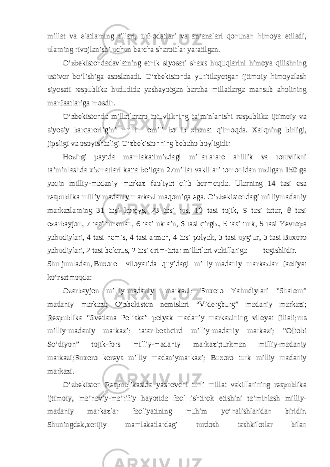 millat va elatlarning tillari, urf-odatlari va an’analari qonunan himoya etiladi, ularning rivojlanishi uchun barcha sharoitlar yaratilgan. O‘zbekistondadavlatning etnik siyosati shaxs huquqlarini himoya qilishning ustivor bo‘lishiga asoslanadi. O‘zbekistonda yuritilayotgan ijtimoiy himoyalash siyosati respublika hududida yashayotgan barcha millatlarga mansub aholining manfaatlariga mosdir. O‘zbekistonda millatlararo totuvlikning ta’minlanishi respublika ijtimoiy va siyosiy barqarorligini muhim omili bo‘lib xizmat qilmoqda. Xalqning birligi, jipsligi va osoyishtaligi O‘zbekistonning bebaho boyligidir Hozirgi paytda mamlakatimizdagi millatlararo ahillik va totuvlikni ta’minlashda xizmatlari katta bo‘lgan 27millat vakillari tomonidan tuzilgan 150 ga yaqin milliy-madaniy markaz faoliyat olib bormoqda. Ularning 14 tasi esa respublika milliy madaniy markazi maqomiga ega. O‘zbekistondagi milliymadaniy markazlarning 31 tasi koreys, 23 tasi rus, 10 tasi tojik, 9 tasi tatar, 8 tasi ozarbayjon, 7 tasi turkman, 6 tasi ukrain, 6 tasi qirgiz, 5 tasi turk, 5 tasi Yevropa yahudiylari, 4 tasi nemis, 4 tasi arman, 4 tasi polyak, 3 tasi uyg‘ur, 3 tasi Buxoro yahudiylari, 2 tasi belorus, 2 tasi qrim-tatar millatlari vakillariga tegishlidir. Shu jumladan, Buxoro viloyatida quyidagi milliy-madaniy markazlar faoliyat ko‘rsatmoqda: Ozarbayjon milliy-madaniy markazi; Buxoro Yahudiylari “Shalom” madaniy markazi; O‘zbekiston nemislari “Vidergburg” madaniy markazi; Respublika “Svetlana Pol’ska” polyak madaniy markazining viloyat filiali;rus milliy-madaniy markazi; tatar-boshqird milliy-madaniy markazi; “Oftobi So‘diyon” tojik-fors milliy-madaniy markazi;turkman milliy-madaniy markazi;Buxoro koreys milliy madaniymarkazi; Buxoro turk milliy madaniy markazi. O‘zbekiston Respublikasida yashovchi turli millat vakillarining respublika ijtimoiy, ma’naviy-ma’rifiy hayotida faol ishtirok etishini ta’minlash milliy- madaniy markazlar faoliyatining muhim yo‘nalishlaridan biridir. Shuningdek,xorijiy mamlakatlardagi turdosh tashkilotlar bilan 