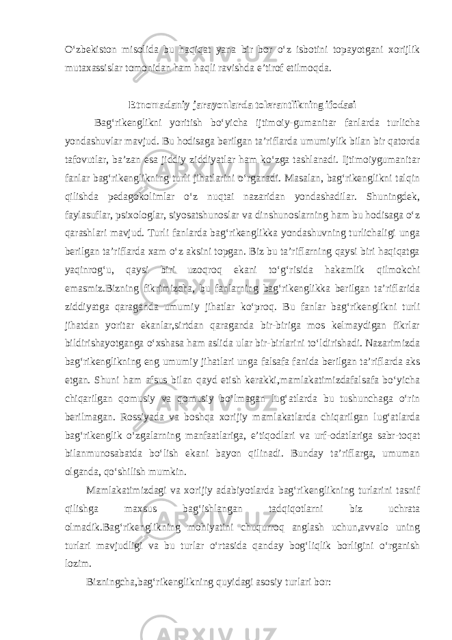 O‘zbekiston misolida bu haqiqat yana bir bor o‘z isbotini topayotgani xorijlik mutaxassislar tomonidan ham haqli ravishda e’tirof etilmoqda. Etnomadaniy jarayonlarda tolerantlikning ifodasi Bag‘rikenglikni yoritish bo‘yicha ijtimoiy-gumanitar fanlarda turlicha yondashuvlar mavjud. Bu hodisaga berilgan ta’riflarda umumiylik bilan bir qatorda tafovutlar, ba’zan esa jiddiy ziddiyatlar ham ko‘zga tashlanadi. Ijtimoiygumanitar fanlar bag‘rikenglikning turli jihatlarini o‘rganadi. Masalan, bag‘rikenglikni talqin qilishda pedagokolimlar o‘z nuqtai nazaridan yondashadilar. Shuningdek, faylasuflar, psixologlar, siyosatshunoslar va dinshunoslarning ham bu hodisaga o‘z qarashlari mavjud. Turli fanlarda bag‘rikenglikka yondashuvning turlichaligi unga berilgan ta’riflarda xam o‘z aksini topgan. Biz bu ta’riflarning qaysi biri haqiqatga yaqinrog‘u, qaysi biri uzoqroq ekani to‘g‘risida hakamlik qilmokchi emasmiz.Bizning fikrimizcha, bu fanlarning bag‘rikenglikka berilgan ta’riflarida ziddiyatga qaraganda umumiy jihatlar ko‘proq. Bu fanlar bag‘rikenglikni turli jihatdan yoritar ekanlar,sirtdan qaraganda bir-biriga mos kelmaydigan fikrlar bildirishayotganga o‘xshasa ham aslida ular bir-birlarini to‘ldirishadi. Nazarimizda bag‘rikenglikning eng umumiy jihatlari unga falsafa fanida berilgan ta’riflarda aks etgan. Shuni ham afsus bilan qayd etish kerakki,mamlakatimizdafalsafa bo‘yicha chiqarilgan qomusiy va qomusiy bo‘lmagan lug‘atlarda bu tushunchaga o‘rin berilmagan. Rossiyada va boshqa xorijiy mamlakatlarda chiqarilgan lug‘atlarda bag‘rikenglik o‘zgalarning manfaatlariga, e’tiqodlari va urf-odatlariga sabr-toqat bilanmunosabatda bo‘lish ekani bayon qilinadi. Bunday ta’riflarga, umuman olganda, qo‘shilish mumkin. Mamlakatimizdagi va xorijiy adabiyotlarda bag‘rikenglikning turlarini tasnif qilishga maxsus bag‘ishlangan tadqiqotlarni biz uchrata olmadik.Bag‘rikenglikning mohiyatini chuqurroq anglash uchun,avvalo uning turlari mavjudligi va bu turlar o‘rtasida qanday bog‘liqlik borligini o‘rganish lozim. Bizningcha,bag‘rikenglikning quyidagi asosiy turlari bor: 