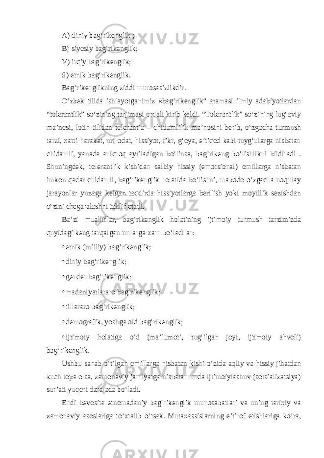 A) diniy bag‘rikenglik ; B) siyosiy bag‘rikenglik; V) irqiy bag‘rikenglik; S) etnik bag‘rikenglik. Bag‘rikenglikning ziddi murosasizlikdir. O‘zbek tilida ishlayotganimiz «bag‘rikenglik” atamasi ilmiy adabiyotlardan “tolerantlik” so‘zining tarjimasi orqali kirib keldi. “Tolerantlik” so‘zining lug‘aviy ma’nosi, lotin tilidan tolerantia – chidamlilik ma’nosini berib, o‘zgacha turmush tarzi, xatti-harakat, urf-odat, hissiyot, fikr, g‘oya, e’tiqod kabi tuyg‘ularga nisbatan chidamli, yanada aniqroq aytiladigan bo‘linsa, bag‘rikeng bo‘lishlikni bildiradi . Shuningdek, tolerantlik kishidan salbiy hissiy (emotsional) omillarga nisbatan imkon qadar chidamli, bag‘rikenglik holatida bo‘lishni, mabodo o‘zgacha noqulay jarayonlar yuzaga kelgan taqdirda hissiyotlarga berilish yoki moyillik sezishdan o‘zini chegaralashni taklif etadi. Ba’zi mualliflar, bag‘rikenglik holatining ijtimoiy turmush tarzimizda quyidagi keng tarqalgan turlarga xam bo‘ladilar: • etnik (milliy) bag‘rikenglik; • diniy bag‘rikenglik; • gender bag‘rikenglik; • madaniyatlararo bag‘rikenglik; • tillararo bag‘rikenglik; • demografik, yoshga oid bag‘rikenglik; • ijtimoiy holatiga oid (ma’lumoti, tug‘ilgan joyi, ijtimoiy ahvoli) bag‘rikenglik. Ushbu sanab o‘tilgan omillarga nisbatan kishi o‘zida aqliy va hissiy jihatdan kuch topa olsa, zamonaviy jamiyatga nisbatan unda ijtimoiylashuv (sotsializatsiya) sur’ati yuqori darajada bo‘ladi. Endi bevosita etnomadaniy bag‘rikenglik munosabatlari va uning tarixiy va zamonaviy asoslariga to‘xtalib o‘tsak. Mutaxassislarning e’tirof etishlariga ko‘ra, 