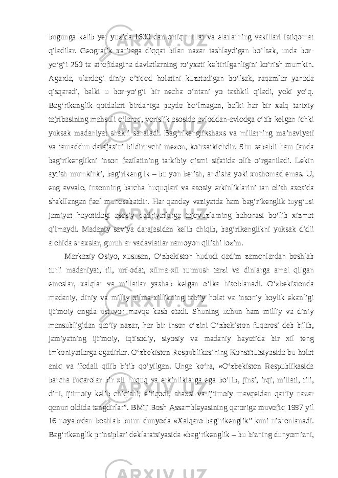 bugunga kelib yer yuzida 1600 dan ortiq millat va elatlarning vakillari istiqomat qiladilar. Geografik xaritaga diqqat bilan nazar tashlaydigan bo‘lsak, unda bor- yo‘g‘i 250 ta atrofidagina davlatlarning ro‘yxati keltirilganligini ko‘rish mumkin. Agarda, ulardagi diniy e’tiqod holatini kuzatadigan bo‘lsak, raqamlar yanada qisqaradi, balki u bor-yo‘g‘i bir necha o‘ntani yo tashkil qiladi, yoki yo‘q. Bag‘rikenglik qoidalari birdaniga paydo bo‘lmagan, balki har bir xalq tarixiy tajribasining mahsuli o‘laroq, vorislik asosida avloddan-avlodga o‘tib kelgan ichki yuksak madaniyat shakli sanaladi. Bag‘rikenglikshaxs va millatning ma’naviyati va tamaddun darajasini bildiruvchi mezon, ko‘rsatkichdir. Shu sababli ham fanda bag‘rikenglikni inson fazilatining tarkibiy qismi sifatida olib o‘rganiladi. Lekin aytish mumkinki, bag‘rikenglik – bu yon berish, andisha yoki xushomad emas. U, eng avvalo, insonning barcha huquqlari va asosiy erkinliklarini tan olish asosida shakllangan faol munosabatdir. Har qanday vaziyatda ham bag‘rikenglik tuyg‘usi jamiyat hayotidagi asosiy qadriyatlarga tajovuzlarning bahonasi bo‘lib xizmat qilmaydi. Madaniy saviya darajasidan kelib chiqib, bag‘rikenglikni yuksak didli alohida shaxslar, guruhlar vadavlatlar namoyon qilishi lozim. Markaziy Osiyo, xususan, O‘zbekiston hududi qadim zamonlardan boshlab turli madaniyat, til, urf-odat, xilma-xil turmush tarzi va dinlarga amal qilgan etnoslar, xalqlar va millatlar yashab kelgan o‘lka hisoblanadi. O‘zbekistonda madaniy, diniy va milliy xilma-xillikning tabiiy holat va insoniy boylik ekanligi ijtimoiy ongda ustuvor mavqe kasb etadi. Shuning uchun ham milliy va diniy mansubligidan qat’iy nazar, har bir inson o‘zini O‘zbekiston fuqarosi deb bilib, jamiyatning ijtimoiy, iqtisodiy, siyosiy va madaniy hayotida bir xil teng imkoniyatlarga egadirlar. O‘zbekiston Respublikasining Konstitutsiyasida bu holat aniq va ifodali qilib bitib qo‘yilgan. Unga ko‘ra, «O‘zbekiston Respublikasida barcha fuqarolar bir xil huquq va erkinliklarga ega bo‘lib, jinsi, irqi, millati, tili, dini, ijtimoiy kelib chiqishi, e’tiqodi, shaxsi va ijtimoiy mavqeidan qat’iy nazar qonun oldida tengdirlar”. BMT Bosh Assambleyasining qaroriga muvofiq 1997 yil 16 noyabrdan boshlab butun dunyoda «Xalqaro bag‘rikenglik” kuni nishonlanadi. Bag‘rikenglik prinsiplari deklaratsiyasida «bag‘rikenglik – bu bizning dunyomizni, 