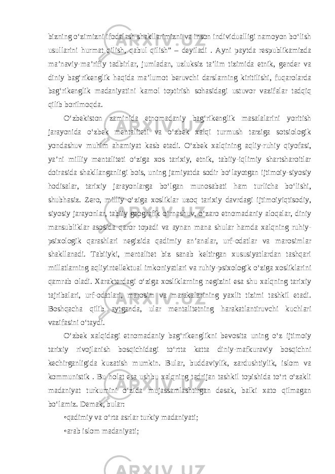 bizning o‘zimizni ifodalash shakllarimizni va inson individualligi namoyon bo‘lish usullarini hurmat qilish, qabul qilish” – deyiladi . Ayni paytda respublikamizda ma’naviy-ma’rifiy tadbirlar, jumladan, uzluksiz ta’lim tizimida etnik, gender va diniy bag‘rikenglik haqida ma’lumot beruvchi darslarning kiritilishi, fuqarolarda bag‘rikenglik madaniyatini kamol toptirish sohasidagi ustuvor vazifalar tadqiq qilib borilmoqda. O‘zbekiston zaminida etnomadaniy bag‘rikenglik masalalarini yoritish jarayonida o‘zbek mentaliteti va o‘zbek xalqi turmush tarziga sotsiologik yondashuv muhim ahamiyat kasb etadi. O‘zbek xalqining aqliy-ruhiy qiyofasi, ya’ni milliy mentaliteti o‘ziga xos tarixiy, etnik, tabiiy-iqlimiy shartsharoitlar doirasida shakllanganligi bois, uning jamiyatda sodir bo‘layotgan ijtimoiy-siyosiy hodisalar, tarixiy jarayonlarga bo‘lgan munosabati ham turlicha bo‘lishi, shubhasiz. Zero, milliy o‘ziga xosliklar uzoq tarixiy davrdagi ijtimoiyiqtisodiy, siyosiy jarayonlar, tabiiy geografik o‘rnashuv, o‘zaro etnomadaniy aloqalar, diniy mansubliklar asosida qaror topadi va aynan mana shular hamda xalqning ruhiy- psixologik qarashlari negizida qadimiy an’analar, urf-odatlar va marosimlar shakllanadi. Tabiiyki, mentalitet biz sanab keltirgan xususiyatlardan tashqari millatlarning aqliyintellektual imkoniyatlari va ruhiy-psixologik o‘ziga xosliklarini qamrab oladi. Xarakterdagi o‘ziga xosliklarning negizini esa shu xalqning tarixiy tajribalari, urf-odatlari, marosim va marakalarining yaxlit tizimi tashkil etadi. Boshqacha qilib aytganda, ular mentalitetning harakatlantiruvchi kuchlari vazifasini o‘taydi. O‘zbek xalqidagi etnomadaniy bag‘rikenglikni bevosita uning o‘z ijtimoiy tarixiy rivojlanish bosqichidagi to‘rtta katta diniy-mafkuraviy bosqichni kechirganligida kuzatish mumkin. Bular, buddaviylik, zardushtiylik, islom va kommunistik . Bu holat esa ushbu xalqning tadrijan tashkil topishida to‘rt o‘zakli madaniyat turkumini o‘zida mujassamlashtirgan desak, balki xato qilmagan bo‘lamiz. Demak, bular: •qadimiy va o‘rta asrlar turkiy madaniyati; •arab islom madaniyati; 