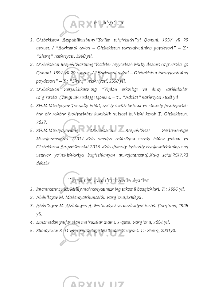 Adabiyotlar : 1. O‘zbekiston Respublikasining“Ta’lim to‘g‘risida”gi Qonuni. 1997 yil 29 avgust. / “Barkamol avlod – O‘zbekiston taraqqiyotining poydevori” – T.: “Sharq” nashriyoti, 1998 yil. 2. O‘zbekiston Respublikasining“Kadrlar tayyorlash Milliy dasturi to‘g‘risida”gi Qonuni. 1997 yil 29 avgust. / “Barkamol avlod – O‘zbekiston taraqqiyotining poydevori” – T.: “Sharq” nashriyoti, 1998 yil. 3. O‘zbekiston Respublikasining “Vijdon erkinligi va diniy tashkilotlar to‘g‘risida”(Yangi tahrirda)gi Qonuni. – T.: “Adolat” nashriyoti 1998 yil 4. SH.M.Mirziyoyev Tanqidiy tahlil, qat’iy tartib-intizom va shaxsiy javobgarlik- har bir rahbar faoliyatining kundalik qoidasi bo‘lishi kerak T. O‘zbekiston. 2017. 5. SH.M.Mirziyoyevning O‘zbekiston Respublikasi Parlamentiga Murojaatnomasi. (2017-yilda amalga oshirilgan asosiy ishlar yakuni va O‘zbekiston Respublikasini 2018-yilda ijtimoiy-iqtisodiy rivojlantirishning eng ustuvor yo‘nalishlariga bag‘ishlangan murojaatnoma).Xalq so‘zi.2017.23 dekabr Darslik va qo‘shimcha adabiyotlar 1. Imomnazarov M. Milliy ma’naviyatimizning takomil bosqichlari. T.: 1996 yil. 2. Abdullayev M. Madaniyatshunoslik. Farg‘ona,1998 yil. 3. Abdullayev M. Abdullayev A. Ma’naviyat va madaniyat tarixi. Farg‘ona, 1998 yil. 4. Etnomadaniyatfanidan ma’ruzalar matni. 1-qism. Farg‘ona, 2001 yil. 5. Shoniyozov K. O‘zbek xalqining shakllanish jarayoni. T.: Sharq, 2001yil. 