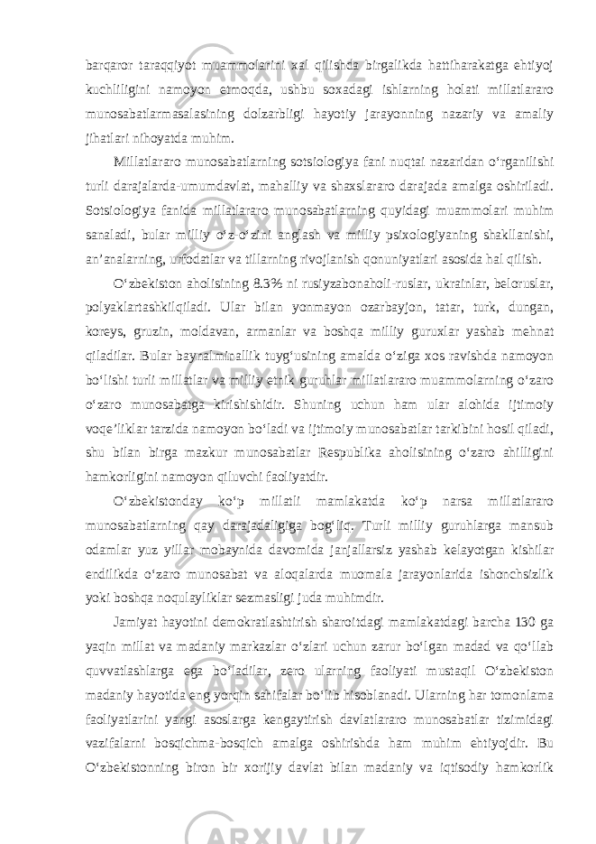 barqaror taraqqiyot muammolarini xal qilishda birgalikda hattiharakatga ehtiyoj kuchliligini namoyon etmoqda, ushbu soxadagi ishlarning holati millatlararo munosabatlarmasalasining dolzarbligi hayotiy jarayonning nazariy va amaliy jihatlari nihoyatda muhim. Millatlararo munosabatlarning sotsiologiya fani nuqtai nazaridan o‘rganilishi turli darajalarda-umumdavlat, mahalliy va shaxslararo darajada amalga oshiriladi. Sotsiologiya fanida millatlararo munosabatlarning quyidagi muammolari muhim sanaladi, bular milliy o‘z-o‘zini anglash va milliy psixologiyaning shakllanishi, an’analarning, urfodatlar va tillarning rivojlanish qonuniyatlari asosida hal qilish. O‘zbekiston aholisining 8.3% ni rusiyzabonaholi-ruslar, ukrainlar, beloruslar, polyaklartashkilqiladi. Ular bilan yonmayon ozarbayjon, tatar, turk, dungan, koreys, gruzin, moldavan, armanlar va boshqa milliy guruxlar yashab mehnat qiladilar. Bular baynalminallik tuyg‘usining amalda o‘ziga xos ravishda namoyon bo‘lishi turli millatlar va milliy etnik guruhlar millatlararo muammolarning o‘zaro o‘zaro munosabatga kirishishidir. Shuning uchun ham ular alohida ijtimoiy voqe’liklar tarzida namoyon bo‘ladi va ijtimoiy munosabatlar tarkibini hosil qiladi, shu bilan birga mazkur munosabatlar Respublika aholisining o‘zaro ahilligini hamkorligini namoyon qiluvchi faoliyatdir. O‘zbekistonday ko‘p millatli mamlakatda ko‘p narsa millatlararo munosabatlarning qay darajadaligiga bog‘liq. Turli milliy guruhlarga mansub odamlar yuz yillar mobaynida davomida janjallarsiz yashab kelayotgan kishilar endilikda o‘zaro munosabat va aloqalarda muomala jarayonlarida ishonchsizlik yoki boshqa noqulayliklar sezmasligi juda muhimdir. Jamiyat hayotini demokratlashtirish sharoitdagi mamlakatdagi barcha 130 ga yaqin millat va madaniy markazlar o‘zlari uchun zarur bo‘lgan madad va qo‘llab quvvatlashlarga ega bo‘ladilar, zero ularning faoliyati mustaqil O‘zbekiston madaniy hayotida eng yorqin sahifalar bo‘lib hisoblanadi. Ularning har tomonlama faoliyatlarini yangi asoslarga kengaytirish davlatlararo munosabatlar tizimidagi vazifalarni bosqichma-bosqich amalga oshirishda ham muhim ehtiyojdir. Bu O‘zbekistonning biron bir xorijiy davlat bilan madaniy va iqtisodiy hamkorlik 