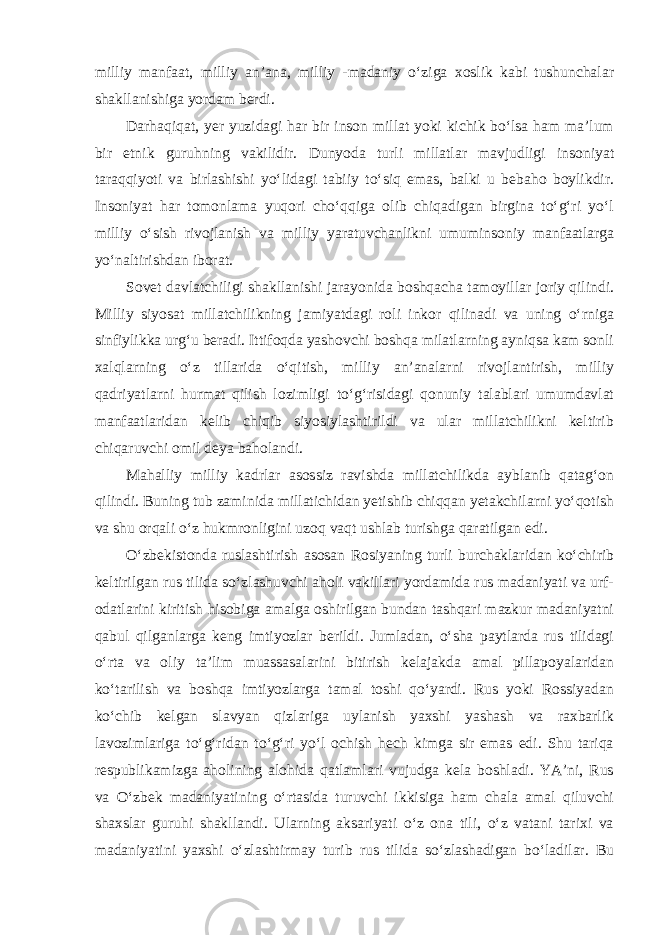 milliy manfaat, milliy an’ana, milliy -madaniy o‘ziga xoslik kabi tushunchalar shakllanishiga yordam berdi. Darhaqiqat, yer yuzidagi har bir inson millat yoki kichik bo‘lsa ham ma’lum bir etnik guruhning vakilidir. Dunyoda turli millatlar mavjudligi insoniyat taraqqiyoti va birlashishi yo‘lidagi tabiiy to‘siq emas, balki u bebaho boylikdir. Insoniyat har tomonlama yuqori cho‘qqiga olib chiqadigan birgina to‘g‘ri yo‘l milliy o‘sish rivojlanish va milliy yaratuvchanlikni umuminsoniy manfaatlarga yo‘naltirishdan iborat. Sovet davlatchiligi shakllanishi jarayonida boshqacha tamoyillar joriy qilindi. Milliy siyosat millatchilikning jamiyatdagi roli inkor qilinadi va uning o‘rniga sinfiylikka urg‘u beradi. Ittifoqda yashovchi boshqa milatlarning ayniqsa kam sonli xalqlarning o‘z tillarida o‘qitish, milliy an’analarni rivojlantirish, milliy qadriyatlarni hurmat qilish lozimligi to‘g‘risidagi qonuniy talablari umumdavlat manfaatlaridan kelib chiqib siyosiylashtirildi va ular millatchilikni keltirib chiqaruvchi omil deya baholandi. Mahalliy milliy kadrlar asossiz ravishda millatchilikda ayblanib qatag‘on qilindi. Buning tub zaminida millatichidan yetishib chiqqan yetakchilarni yo‘qotish va shu orqali o‘z hukmronligini uzoq vaqt ushlab turishga qaratilgan edi. O‘zbekistonda ruslashtirish asosan Rosiyaning turli burchaklaridan ko‘chirib keltirilgan rus tilida so‘zlashuvchi aholi vakillari yordamida rus madaniyati va urf- odatlarini kiritish hisobiga amalga oshirilgan bundan tashqari mazkur madaniyatni qabul qilganlarga keng imtiyozlar berildi. Jumladan, o‘sha paytlarda rus tilidagi o‘rta va oliy ta’lim muassasalarini bitirish kelajakda amal pillapoyalaridan ko‘tarilish va boshqa imtiyozlarga tamal toshi qo‘yardi. Rus yoki Rossiyadan ko‘chib kelgan slavyan qizlariga uylanish yaxshi yashash va raxbarlik lavozimlariga to‘g‘ridan to‘g‘ri yo‘l ochish hech kimga sir emas edi. Shu tariqa respublikamizga aholining alohida qatlamlari vujudga kela boshladi. YA’ni, Rus va O‘zbek madaniyatining o‘rtasida turuvchi ikkisiga ham chala amal qiluvchi shaxslar guruhi shakllandi. Ularning aksariyati o‘z ona tili, o‘z vatani tarixi va madaniyatini yaxshi o‘zlashtirmay turib rus tilida so‘zlashadigan bo‘ladilar. Bu 