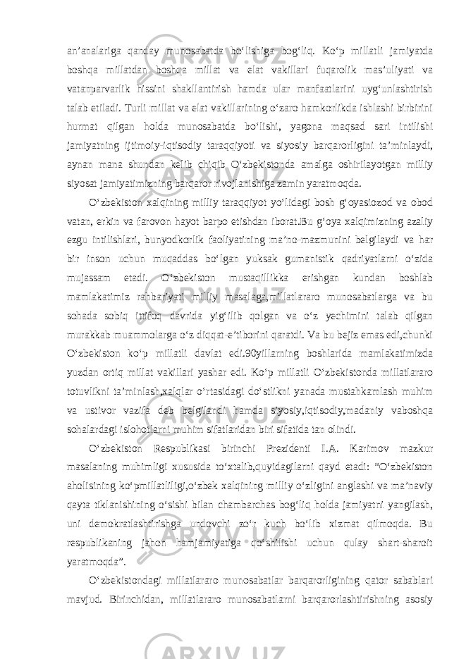 an’analariga qanday munosabatda bo‘lishiga bog‘liq. Ko‘p millatli jamiyatda boshqa millatdan boshqa millat va elat vakillari fuqarolik mas’uliyati va vatanparvarlik hissini shakllantirish hamda ular manfaatlarini uyg‘unlashtirish talab etiladi. Turli millat va elat vakillarining o‘zaro hamkorlikda ishlashi birbirini hurmat qilgan holda munosabatda bo‘lishi, yagona maqsad sari intilishi jamiyatning ijtimoiy-iqtisodiy taraqqiyoti va siyosiy barqarorligini ta’minlaydi, aynan mana shundan kelib chiqib O‘zbekistonda amalga oshirilayotgan milliy siyosat jamiyatimizning barqaror rivojlanishiga zamin yaratmoqda. O‘zbekiston xalqining milliy taraqqiyot yo‘lidagi bosh g‘oyasiozod va obod vatan, erkin va farovon hayot barpo etishdan iborat.Bu g‘oya xalqimizning azaliy ezgu intilishlari, bunyodkorlik faoliyatining ma’no-mazmunini belgilaydi va har bir inson uchun muqaddas bo‘lgan yuksak gumanistik qadriyatlarni o‘zida mujassam etadi. O‘zbekiston mustaqillikka erishgan kundan boshlab mamlakatimiz rahbariyati milliy masalaga,millatlararo munosabatlarga va bu sohada sobiq ittifoq davrida yig‘ilib qolgan va o‘z yechimini talab qilgan murakkab muammolarga o‘z diqqat-e’tiborini qaratdi. Va bu bejiz emas edi,chunki O‘zbekiston ko‘p millatli davlat edi.90yillarning boshlarida mamlakatimizda yuzdan ortiq millat vakillari yashar edi. Ko‘p millatli O‘zbekistonda millatlararo totuvlikni ta’minlash,xalqlar o‘rtasidagi do‘stlikni yanada mustahkamlash muhim va ustivor vazifa deb belgilandi hamda siyosiy,iqtisodiy,madaniy vaboshqa sohalardagi islohotlarni muhim sifatlaridan biri sifatida tan olindi. O‘zbekiston Respublikasi birinchi Prezidenti I.A. Karimov mazkur masalaning muhimligi xususida to‘xtalib,quyidagilarni qayd etadi: “O‘zbekiston aholisining ko‘pmillatliligi,o‘zbek xalqining milliy o‘zligini anglashi va ma’naviy qayta tiklanishining o‘sishi bilan chambarchas bog‘liq holda jamiyatni yangilash, uni demokratlashtirishga undovchi zo‘r kuch bo‘lib xizmat qilmoqda. Bu respublikaning jahon hamjamiyatiga qo‘shilishi uchun qulay shart-sharoit yaratmoqda”. O‘zbekistondagi millatlararo munosabatlar barqarorligining qator sabablari mavjud. Birinchidan, millatlararo munosabatlarni barqarorlashtirishning asosiy 