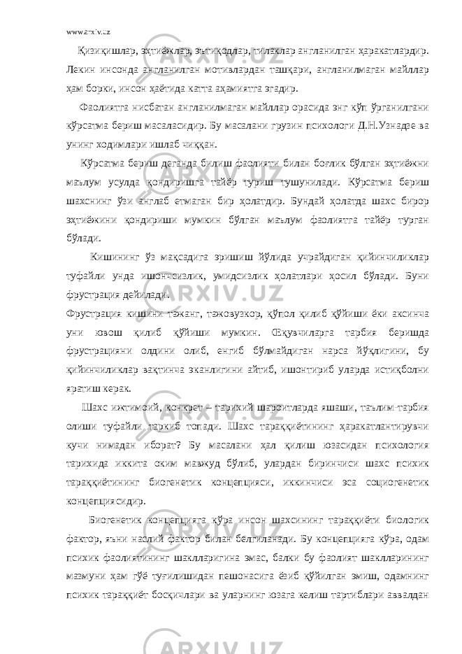 www.arxiv.uz Қизиқишлар, эҳтиёжлар, эътиқодлар, тилаклар англанилган ҳаракатлардир. Лекин инсонда англанилган мотивлардан ташқари, англанилмаган майллар ҳам борки, инсон ҳаётида катта аҳамиятга эгадир. Фаолиятга нисбатан англанилмаган майллар орасида энг кўп ўрганилгани кўрсатма бериш масаласидир. Бу масалани грузин психологи Д.Н.Узнадзе ва унинг ходимлари ишлаб чиққан. Кўрсатма бериш деганда билиш фаолияти билан боғлик бўлган эҳтиёжни маълум усулда қондиришга тайёр туриш тушунилади. Кўрсатма бериш шахснинг ўзи англаб етмаган бир ҳолатдир. Бундай ҳолатда шахс бирор эҳтиёжини қондириши мумкин бўлган маълум фаолиятга тайёр турган бўлади. Кишининг ўз мақсадига эришиш йўлида учрайдиган қийинчиликлар туфайли унда ишончсизлик, умидсизлик ҳолатлари ҳосил бўлади. Буни фрустрация дейилади. Фрустрация кишини тажанг, тажовузкор, қўпол қилиб қўйиши ёки аксинча уни ювош қилиб қўйиши мумкин. Œқувчиларга тарбия беришда фрустрацияни олдини олиб, енгиб бўлмайдиган нарса йўқлигини, бу қийинчиликлар вақтинча эканлигини айтиб, ишонтириб уларда истиқболни яратиш керак. Шахс ижтимоий, конкрет – тарихий шароитларда яшаши, таълим-тарбия олиши туфайли таркиб топади. Шахс тараққиётининг ҳаракатлантирувчи кучи нимадан иборат? Бу масалани ҳал қилиш юзасидан психология тарихида иккита оким мавжуд бўлиб, улардан биринчиси шахс психик тараққиётининг биогенетик концепцияси, иккинчиси эса социогенетик концепциясидир. Биогенетик концепцияга кўра инсон шахсининг тараққиёти биологик фактор, яъни наслий фактор билан белгиланади. Бу концепцияга кўра, одам психик фаолиятининг шаклларигина эмас, балки бу фаолият шаклларининг мазмуни ҳам гўё туғилишидан пешонасига ёзиб қўйилган эмиш, одамнинг психик тараққиёт босқичлари ва уларнинг юзага келиш тартиблари аввалдан 