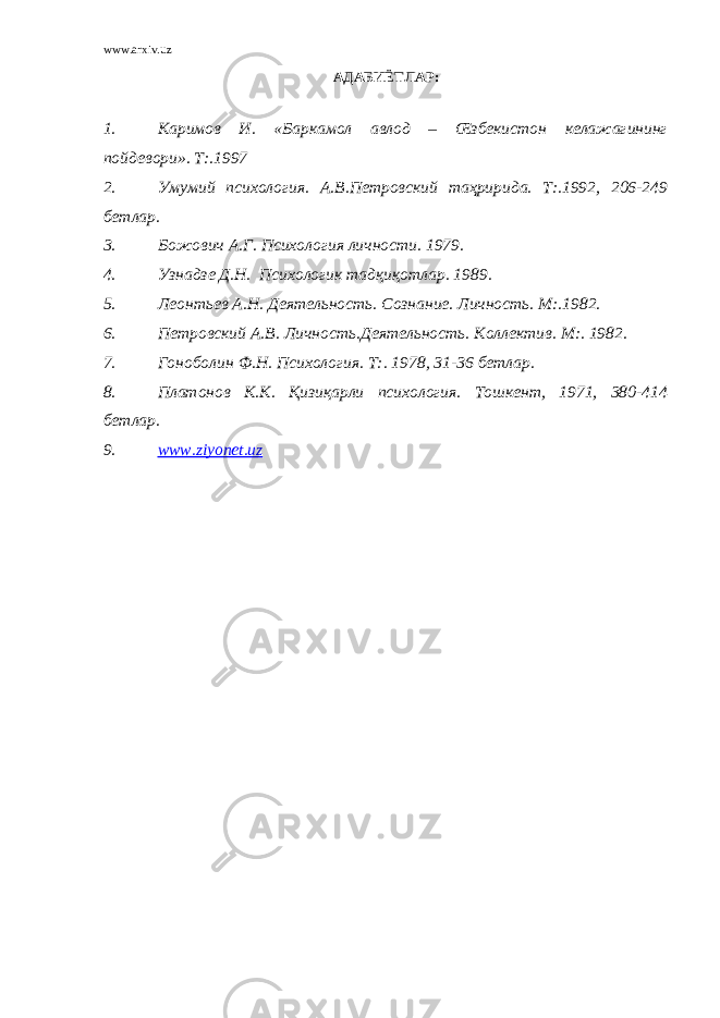 www.arxiv.uz АДАБИЁТЛАР : 1. Каримов И. «Баркамол авлод – Œзбекистон келажагининг пойдевори». Т:.1997 2. Умумий психология. А.В.Петровский таҳририда. Т:.1992, 206-249 бетлар. 3. Божович А.Г. Психология личности. 1979. 4. Узнадзе Д.Н. Психологик тадқиқотлар. 1989. 5. Леонтьев А.Н. Деятельность. Сознание. Личность. М:.1982. 6. Петровский А.В. Личность.Деятельность. Коллектив. М:. 1982. 7. Гоноболин Ф.Н. Психология. Т:. 1978, 31-36 бетлар. 8. Платонов К.К. Қизиқарли психология. Тошкент, 1971, 380-414 бетлар. 9. www.ziyonet.uz 