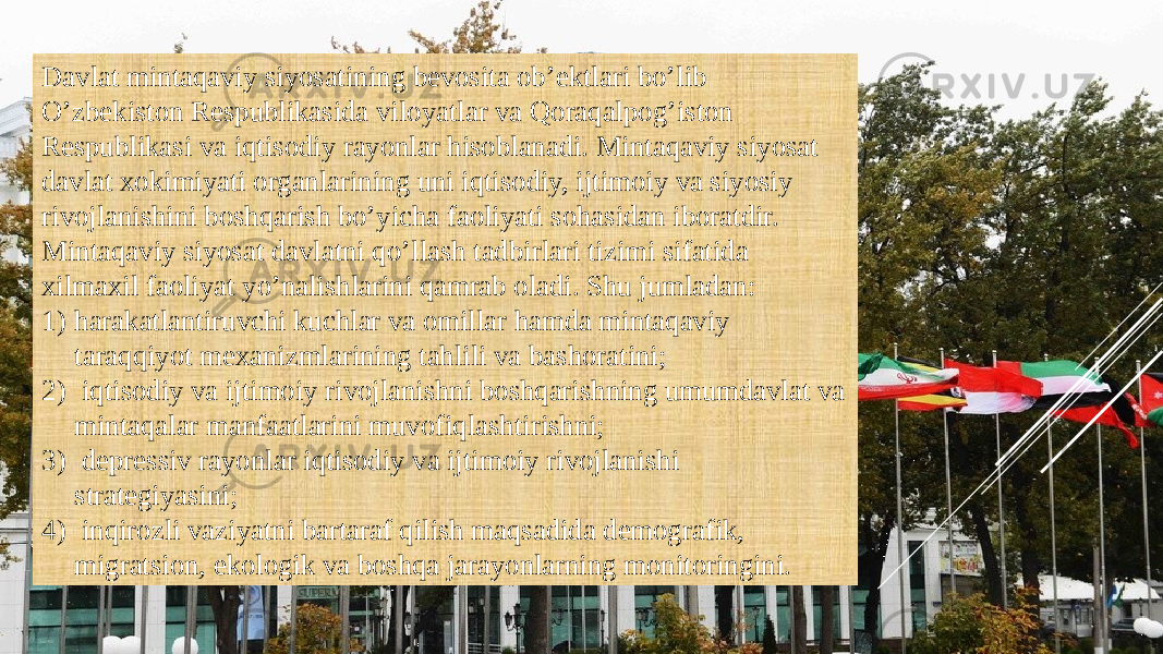 Davlat mintaqaviy siyosatining bevosita ob’ektlari bo’lib O’zbekiston Respublikasida viloyatlar va Qoraqalpog’iston Respublikasi va iqtisodiy rayonlar hisoblanadi. Mintaqaviy siyosat davlat xokimiyati organlarining uni iqtisodiy, ijtimoiy va siyosiy rivojlanishini boshqarish bo’yicha faoliyati sohasidan iboratdir. Mintaqaviy siyosat davlatni qo’llash tadbirlari tizimi sifatida xilmaxil faoliyat yo’nalishlarini qamrab oladi. Shu jumladan: 1) harakatlantiruvchi kuchlar va omillar hamda mintaqaviy taraqqiyot mexanizmlarining tahlili va bashoratini; 2) iqtisodiy va ijtimoiy rivojlanishni boshqarishning umumdavlat va mintaqalar manfaatlarini muvofiqlashtirishni; 3) depressiv rayonlar iqtisodiy va ijtimoiy rivojlanishi strategiyasini; 4) inqirozli vaziyatni bartaraf qilish maqsadida demografik, migratsion, ekologik va boshqa jarayonlarning monitoringini. 