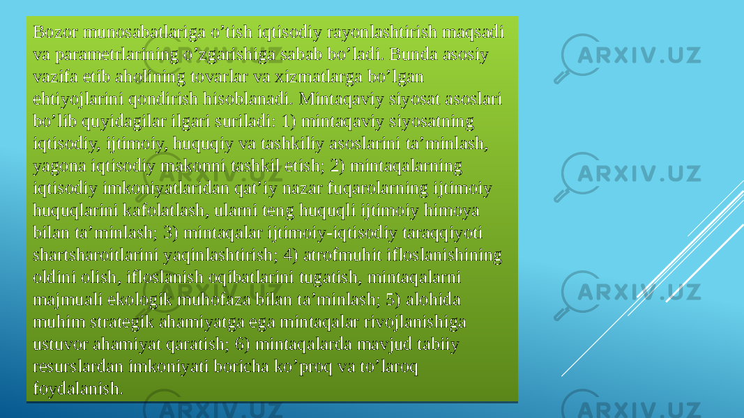 Bozor munosabatlariga o’tish iqtisodiy rayonlashtirish maqsadi va parametrlarining o’zgarishiga sabab bo’ladi. Bunda asosiy vazifa etib aholining tovarlar va xizmatlarga bo’lgan ehtiyojlarini qondirish hisoblanadi. Mintaqaviy siyosat asoslari bo’lib quyidagilar ilgari suriladi: 1) mintaqaviy siyosatning iqtisodiy, ijtimoiy, huquqiy va tashkiliy asoslarini ta’minlash, yagona iqtisodiy makonni tashkil etish; 2) mintaqalarning iqtisodiy imkoniyatlaridan qat’iy nazar fuqarolarning ijtimoiy huquqlarini kafolatlash, ularni teng huquqli ijtimoiy himoya bilan ta’minlash; 3) mintaqalar ijtimoiy-iqtisodiy taraqqiyoti shartsharoitlarini yaqinlashtirish; 4) atrofmuhit ifloslanishining oldini olish, ifloslanish oqibatlarini tugatish, mintaqalarni majmuali ekologik muhofaza bilan ta’minlash; 5) alohida muhim strategik ahamiyatga ega mintaqalar rivojlanishiga ustuvor ahamiyat qaratish; 6) mintaqalarda mavjud tabiiy resurslardan imkoniyati boricha ko’proq va to’laroq foydalanish.36 2109 2109 04 1105121D 07 0809 07 0D0C200C201D 1107 06 051D 18 18 0C06 1604 2805081709 