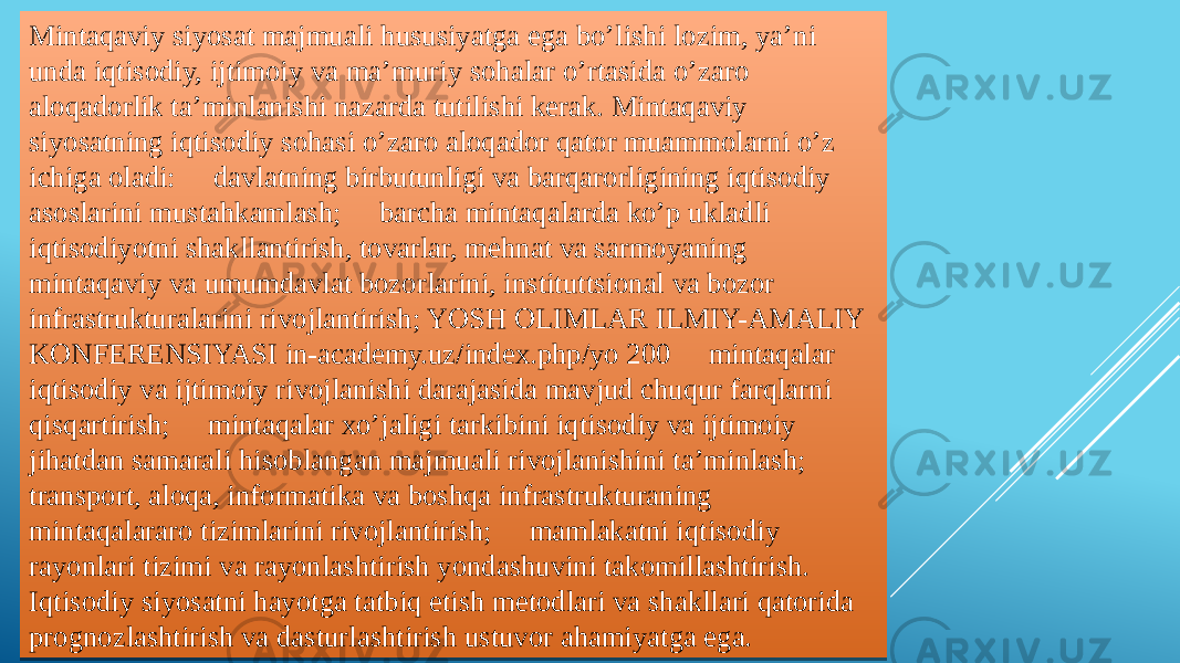 Mintaqaviy siyosat majmuali hususiyatga ega bo’lishi lozim, ya’ni unda iqtisodiy, ijtimoiy va ma’muriy sohalar o’rtasida o’zaro aloqadorlik ta’minlanishi nazarda tutilishi kerak. Mintaqaviy siyosatning iqtisodiy sohasi o’zaro aloqador qator muammolarni o’z ichiga oladi:  davlatning birbutunligi va barqarorligining iqtisodiy asoslarini mustahkamlash;  barcha mintaqalarda ko’p ukladli iqtisodiyotni shakllantirish, tovarlar, mehnat va sarmoyaning mintaqaviy va umumdavlat bozorlarini, instituttsional va bozor infrastrukturalarini rivojlantirish; YOSH OLIMLAR ILMIY-AMALIY KONFERENSIYASI in-academy.uz/index.php/yo 200  mintaqalar iqtisodiy va ijtimoiy rivojlanishi darajasida mavjud chuqur farqlarni qisqartirish;  mintaqalar xo’jaligi tarkibini iqtisodiy va ijtimoiy jihatdan samarali hisoblangan majmuali rivojlanishini ta’minlash;  transport, aloqa, informatika va boshqa infrastrukturaning mintaqalararo tizimlarini rivojlantirish;  mamlakatni iqtisodiy rayonlari tizimi va rayonlashtirish yondashuvini takomillashtirish. Iqtisodiy siyosatni hayotga tatbiq etish metodlari va shakllari qatorida prognozlashtirish va dasturlashtirish ustuvor ahamiyatga ega.1F 0C0E 09 06 07 09 07 18 07 37 07 2007 38 0A 18 16 31 1516 