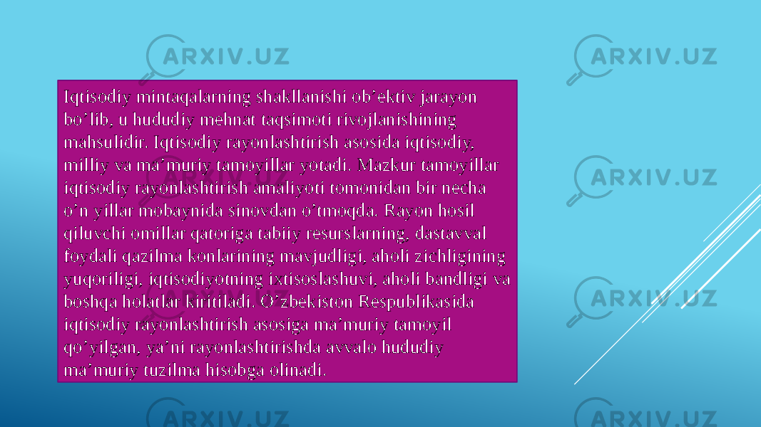 Iqtisodiy mintaqalarning shakllanishi ob’ektiv jarayon bo’lib, u hududiy mehnat taqsimoti rivojlanishining mahsulidir. Iqtisodiy rayonlashtirish asosida iqtisodiy, milliy va ma’muriy tamoyillar yotadi. Mazkur tamoyillar iqtisodiy rayonlashtirish amaliyoti tomonidan bir necha o’n yillar mobaynida sinovdan o’tmoqda. Rayon hosil qiluvchi omillar qatoriga tabiiy resurslarning, dastavval foydali qazilma konlarining mavjudligi, aholi zichligining yuqoriligi, iqtisodiyotning ixtisoslashuvi, aholi bandligi va boshqa holatlar kiritiladi. O’zbekiston Respublikasida iqtisodiy rayonlashtirish asosiga ma’muriy tamoyil qo’yilgan, ya’ni rayonlashtirishda avvalo hududiy ma’muriy tuzilma hisobga olinadi. 