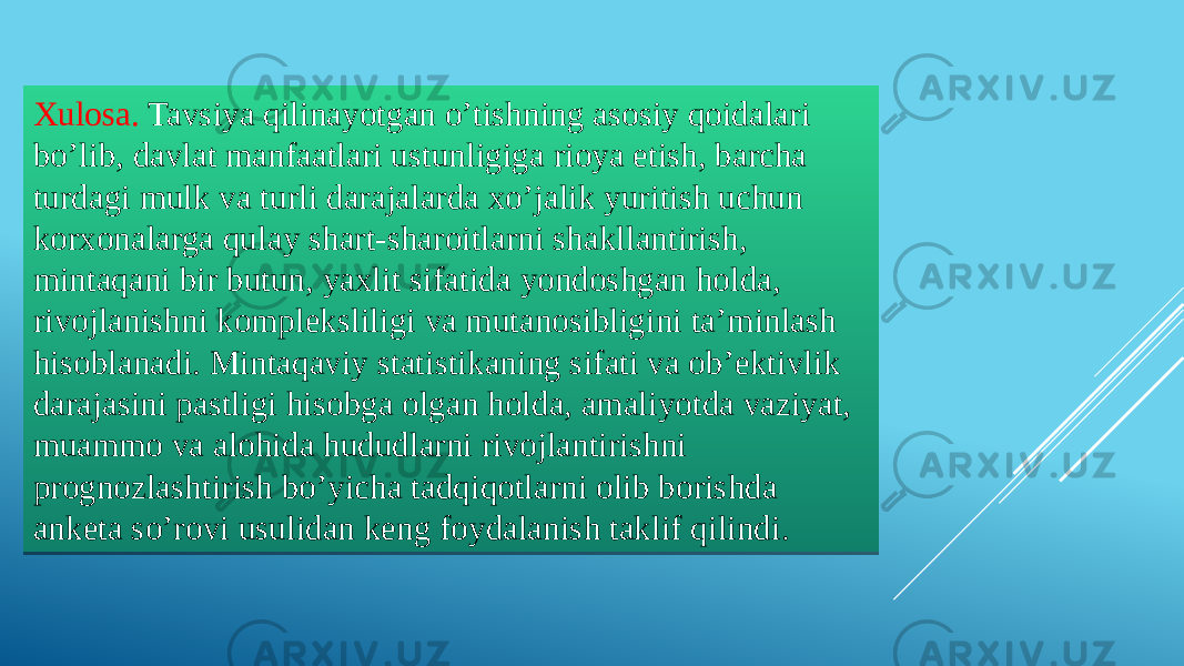 Xulosa. Tavsiya qilinayotgan o’tishning asosiy qoidalari bo’lib, davlat manfaatlari ustunligiga rioya etish, barcha turdagi mulk va turli darajalarda xo’jalik yuritish uchun korxonalarga qulay shart-sharoitlarni shakllantirish, mintaqani bir butun, yaxlit sifatida yondoshgan holda, rivojlanishni kompleksliligi va mutanosibligini ta’minlash hisoblanadi. Mintaqaviy statistikaning sifati va ob’ektivlik darajasini pastligi hisobga olgan holda, amaliyotda vaziyat, muammo va alohida hududlarni rivojlantirishni prognozlashtirish bo’yicha tadqiqotlarni olib borishda anketa so’rovi usulidan keng foydalanish taklif qilindi. 30 48 1105 0A 1305 18 16 0D07 170916 18 1516 090E13 