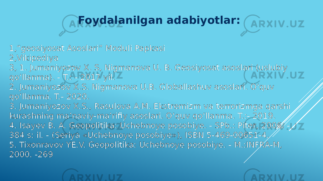 Foydalanilgan adabiyotlar: 1,“geosiyosat Asoslari” Moduli Papkasi 2,Vikipediya 3, 1. Jumaniyozov X. S, Nigmanova U. B. Geosiyosat asoslari (uslubiy qo‘llanma). - T.: - 2017 yil. 2. Jumaniyozov X.S. Nigmanova U.B. Globallashuv asoslari. O‘quv qo‘llanma. T.- 2020. 3. Jumaniyozov X.S., Rasulova A.M. Ekstremizm va terrorizmga qarshi kurashning ma’naviy-ma’rifiy asoslari. O‘quv qo‘llanma. T.:- 2019. 4. Isayev B. A. Geopolitika: Uchebnoye posobiye. - SPb.: Piter, 2006. - 384 s: il. - (Seriya «Uchebnoye posobiye»), ISBN 5-469-00651-4. 5. Tixonravov YE.V. Geopolitika: Uchebnoye posobiye. - M.:INFRA-M, 2000. -269 