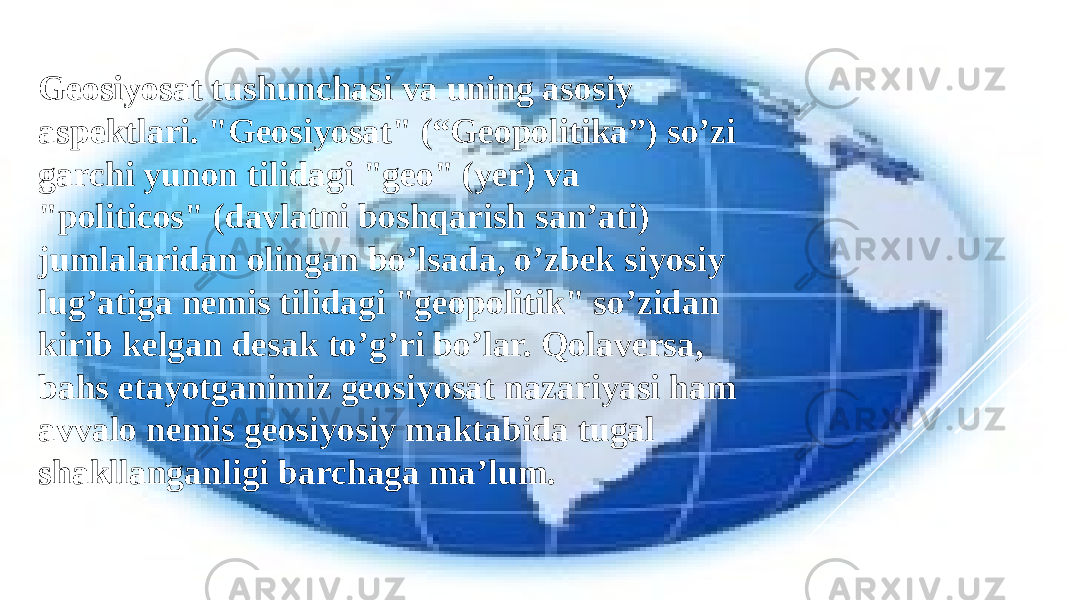 Geosiyosat tushunchasi va uning asosiy aspektlari. &#34;Geosiyosat&#34; (“Geopolitika”) so’zi garchi yunon tilidagi &#34;geo&#34; (yer) va &#34;politicos&#34; (davlatni boshqarish san’ati) jumlalaridan olingan bo’lsada, o’zbek siyosiy lug’atiga nemis tilidagi &#34;geopolitik&#34; so’zidan kirib kelgan desak to’g’ri bo’lar. Qolaversa, bahs etayotganimiz geosiyosat nazariyasi ham avvalo nemis geosiyosiy maktabida tugal shakllanganligi barchaga ma’lum. 