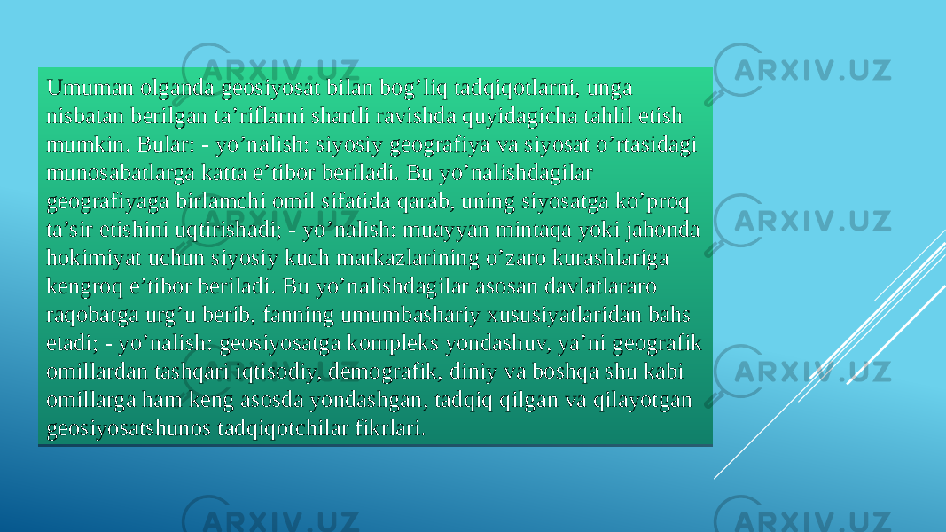 Umuman olganda geosiyosat bilan bog’liq tadqiqotlarni, unga nisbatan berilgan ta’riflarni shartli ravishda quyidagicha tahlil etish mumkin. Bular: - yo’nalish: siyosiy geografiya va siyosat o’rtasidagi munosabatlarga katta e’tibor beriladi. Bu yo’nalishdagilar geografiyaga birlamchi omil sifatida qarab, uning siyosatga ko’proq ta’sir etishini uqtirishadi; - yo’nalish: muayyan mintaqa yoki jahonda hokimiyat uchun siyosiy kuch markazlarining o’zaro kurashlariga kengroq e’tibor beriladi. Bu yo’nalishdagilar asosan davlatlararo raqobatga urg’u berib, fanning umumbashariy xususiyatlaridan bahs etadi; - yo’nalish: geosiyosatga kompleks yondashuv, ya’ni geografik omillardan tashqari iqtisodiy, demografik, diniy va boshqa shu kabi omillarga ham keng asosda yondashgan, tadqiq qilgan va qilayotgan geosiyosatshunos tadqiqotchilar fikrlari.3B 0E07 18 18 1C04 0A 0D051307 1304 1609 04 0518 0518 1C04 