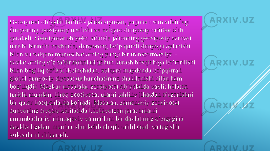 Geosiyosat ob’yekti bo’lib - jahon siyosati, yagona tizim sifatidagi dunyoning geosiyosiy tuzilishi va xalqaro dunyoviy tartibot olib qaraladi. Geosiyosat ob’yekti sifatida jahonning geosiyosiy xaritasi turishi birinchi navbatda, dunyoning ko’p qutbli dunyoga aylanishi bilan va xalqaro munosabatlarning yangi bir transformatsiya - davlatlarning o’z ta’sir doiralari uchun kurash bosqichiga ko’tarilishi bilan bog’liq bo’lsa, ikkinchidan, xalqaro maydonda ko’pqirrali global dunyoviy siyosat tushunchasining shakllanishi bilan ham bog’liqdir. Mazkur masalalar geosiyosat ob’yektida yaxlit holatda turishi mumkin, biroq geosiyosat ularni tahliliy jihatdan o’rganishni bir qator bosqichlarda ko’radi. Masalan, zamonaviy geosiyosat dunyoning siyosiy xaritasida kechayotgan jarayonlarni umumbashariy, mintaqaviy va ma’lum bir davlatning o’zigagina daxldorligidan, manfaatidan kelib chiqib tahlil etadi va tegishli xulosalarni chiqaradi.03 170C0E08050E07 2009 0A 1107 1709 1107 1C1D 11051C12 0A 1107 170C0E08050E07 0C18 1709 320C1D 