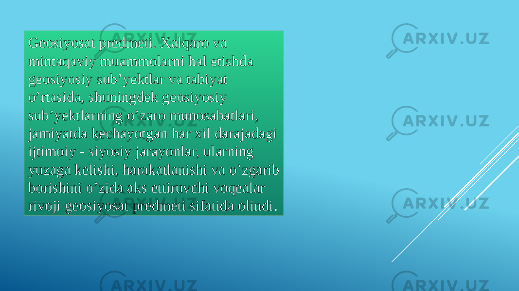 Geosiyosat predmeti. Xalqaro va mintaqaviy muammolarni hal etishda geosiyosiy sub’yektlar va tabiyat o’rtasida, shuningdek geosiyosiy sub’yektlarning o’zaro munosabatlari, jamiyatda kechayotgan har xil darajadagi ijtimoiy - siyosiy jarayonlar, ularning yuzaga kelishi, harakatlanishi va o’zgarib borishini o’zida aks ettiruvchi voqealar rivoji geosiyosat predmeti sifatida olindi . 