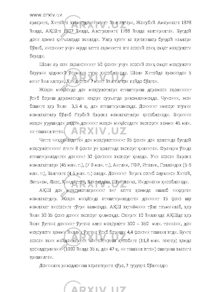 www.arxiv.uz ерларига, Хитойга эрамиздан 7 минг йил илгари, Жанубий Америкага 1828 йилда, АҚШга 1602 йилда, Австралияга 1788 йилда келтирилган. Буғдой дони ҳамма қитъаларда экилади. Улар кузги ва эртапишар буғдой навлари бўлиб, инсоният учун жуда катта аҳамиятга эга асосий озиқ-овқат маҳсулоти беради. Шоли ер юзи аҳолисининг 50 фоизи учун асосий озиқ-овқат маҳсулоти берувчи қадимий ўсимлик тури ҳисобланади. Шоли Хитойда эрамиздан 5 минг йил илгари, Ҳиндистон 2 минг йил илгари пайдо бўлган. Жаҳон миқёсида дон маҳсулотлари етиштириш даражаси аҳолининг ўсиб бориш даражасидан юқори суръатда ривожланмоқда. Чунончи, жон бошига ҳар йили 3,5-4 ц. дан етиштирилмоқда. Доннинг импорт этувчи мамлакатлар бўлиб Ғарбий Европа мамлакатлари ҳисобланади. Биринчи жаҳон урушидан олдин доннинг жаҳон миқёсидаги экспорти хажми 45 млн. ни ташкил этган. Четга чиқариладиган дон маҳсулотининг 95 фоизи дон ҳолатида буғдой маҳсулотининг атиги 8 фоизи ун ҳолатида экспорт қилинган. Франция ўзида етиштириладиган доннинг 30 фоизини экспорт қилади. Уни асосан Европа мамлакатлари (45 млн. т.), (7-9 млн. т.), Англия, ГФР, Италия, Голландия (5-6 млн. т.), Белгияга (4-5 млн. т.) олади. Доннинг йирик сотиб олувчиси Хитой, Ветьнам, Лаос, Ҳиндистон, Бангладеш, Шри-ланка, Индонезия ҳисобланади. АҚШ дон маҳсулотларининг энг катта ҳажмда ишлаб чиқарган мамлакатдир. Жаҳон миқёсида етиштириладиган доннинг 15 фоиз шу мамлакат хиссасига тўғри келмоқда. АҚШ эҳтиёжини тўла таъминлаб, ҳар йили 30-35 фоиз донни экспорт қилмоқда. Охирги 10 йилликда АҚШда ҳар йили ўртача доннинг ўртача ялпи маҳсулоти 300 – 350 млн. тоннани, дон маҳсулоти ҳажми йиллик ўртача ўсиб бориши 4,4 фоизни ташкил этди. Бунга асосан экин майдонларини кенгайтириш ҳисобига (11,8 млн. гектар) ҳамда ҳосилдорликни (1990 йилда 35 ц. дан 42 ц. ни ташкил этган) ошириш эвазига эришилган. Дончилик риводланиш характерига кўра, 2 гуруҳга бўлинади: 