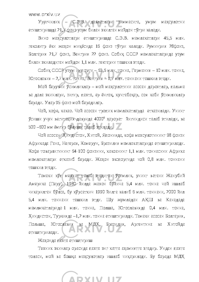 www.arxiv.uz Уруғчилик – С.Э.В. давлатлари зиммасига, умум маҳсулотни етиштиришда 21,7 фоиз узум билан экилган майдон тўғри келади. Вино маҳсулотлари етиштиришда С.Э.В. мамлакатлари 45,5 млн. геколитр ёки жаҳон миқёсида 16 фоиз тўғри келади. Руминрия 28фоиз, Болгария 21,7 фоиз, Венгрия 22 фоиз. Собиқ СССР мамлакатларида узум билан экиладиган майдон 1,1 млн. гектарни ташкил этади. Собиқ СССР узум импорти – 63,6 млн. тонна, Германия – 10 млн. тонна, Югославия – 2,7 млн. тонна, Венгрия – 1,7 млн. тоннани ташкил этади. Мой берувчи ўсимликлар – мой маҳсулотини асосан дарахтлар, пальма ва дала экинлари, зиғир, пахта, ер ёнғоқ, кунгабоқар, соя каби ўсимликлар беради. Улар 95 фоиз мой берадилар. Чой, кофе, какао. Чой асосан тропик мамлакатларда етказилади. Унинг ўсиши учун вегитация даврида 4000 0 ҳарорат йиғиндиси талаб этилади, ва 500 –600 мм ёмғир бўлиши талаб этилади. Чой асосан Ҳиндистон, Хитой, Японияда, кофе махсулотининг 98 фоизи Африкада Гана, Негерая, Камерун, Бразилия мамлакатларида етиштирилади. Кофе товарлигининг 64-100 фоизини, какоанинг 1,1 млн. тоннасини Африка мамлакатлари етказиб беради. Жаҳон экспортида чой 0,8 млн. тоннани ташкил этади. Тамаки кўп меҳнат талаб этадиган ўсимлик, унинг ватани Жанубий Америка (Перу). 1980 йилда жахон бўйича 5,4 млн. тонна чой ишлаб чикарилган бўлса, бу кўрсаткич 1990 йилга келиб 6 млн. тоннани, 2000 йил 5,4 млн. тоннани ташкил этди. Шу жумладан АҚШ ва Канадада мамлмкатларида-1 млн. тонна, Полша, Югославияда 0,4 млн. тонна, Ҳиндистон, Туркияда –1,2 млн. тонна етиштирилди. Тамаки асосан Болгария, Польша, Югославия ва МДҲ, Бразилия, Аргентина ва Хитойда етиштирилади. Жаҳонда пахта етиштириш Техник экинлар орасида пахта энг катта аҳамиятга эгадир. Ундан пахта толаси, мой ва бошқа маҳсулотлар ишлаб чиқарилади. Бу борада МДҲ 